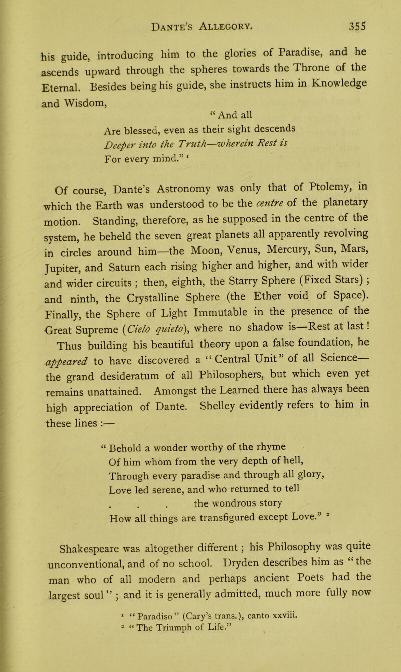 his guide, introducing him to the glories of Paradise, and he ascends upward through the spheres towards the Throne of the Eternal. Besides being his guide, she instructs him in Knowledge and Wisdom, “ And all Are blessed, even as their sight descends Deeper into the Truth—wherein Rest is For every mind.” 1 Of course, Dante’s Astronomy was only that of Ptolemy, in which the Earth was understood to be the centre of the planetary motion. Standing, therefore, as he supposed in the centre of the system, he beheld the seven great planets all apparently revolving in circles around him—the Moon, Venus, Mercury, Sun, M^ars, Jupiter, and Saturn each rising higher and higher, and with wider and wider circuits ; then, eighth, the Starry Sphere (Fixed Stars); and ninth, the Crystalline Sphere (the Ether void of Space). Finally, the Sphere of Light Immutable in the presence of the Great Supreme i^Cielo quieto), where no shadow is Rest at last! Thus building his beautiful theory upon a false foundation, he appeared to have discovered a “Central Unit” of all Science the grand desideratum of all Philosophers, but which even yet remains unattained. Amongst the Learned there has always been high appreciation of Dante. Shelley evidently refers to him in these lines :— “ Behold a wonder worthy of the rhyme Of him whom from the very depth of hell, Through every paradise and through all glory, Love led serene, and who returned to tell the wondrous story How all things are transfigured except Love.” Shakespeare was altogether different; his Philosophy was quite unconventional, and of no school. Dryden describes him as “the man who of all modern and perhaps ancient Poets had the largest soul” ; and it is generally admitted, much more fully now 1 “Paradiso” (Cary’s trans.), canto xxviii. 2 “ The Triumph of Life.”