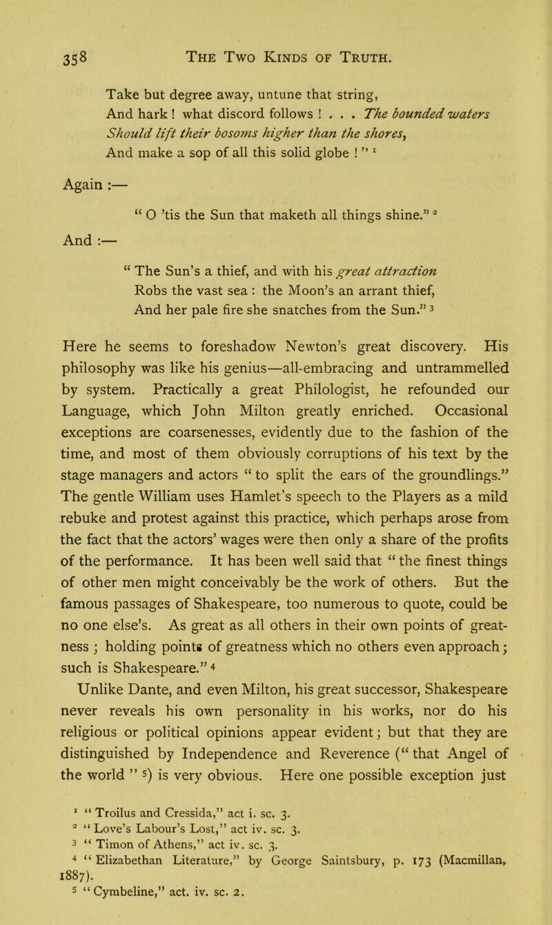 Take but degree away, untune that string, And hark ! what discord follows ! . . . The bounded waters Should lift their bosoms higher than the shores, And make a sop of all this solid globe ! ” 1 Again :— “ O ’tis the Sun that maketh all things shine.” 2 And :— “ The Sun’s a thief, and with his great attraction Robs the vast sea : the Moon’s an arrant thief, And her pale fire she snatches from the Sun.” 3 Here he seems to foreshadow Newton’s great discovery. His philosophy was like his genius—all-embracing and untrammelled by system. Practically a great Philologist, he refounded our Language, which John Milton greatly enriched. Occasional exceptions are coarsenesses, evidently due to the fashion of the time, and most of them obviously corruptions of his text by the stage managers and actors “ to split the ears of the groundlings.” The gentle William uses Hamlet’s speech to the Players as a mild rebuke and protest against this practice, which perhaps arose from the fact that the actors’ wages were then only a share of the profits of the performance. It has been well said that “ the finest things of other men might conceivably be the work of others. But the famous passages of Shakespeare, too numerous to quote, could be no one else’s. As great as all others in their own points of great- ness ; holding points of greatness which no others even approach; such is Shakespeare.”4 Unlike Dante, and even Milton, his great successor, Shakespeare never reveals his own personality in his works, nor do his religious or political opinions appear evident; but that they are distinguished by Independence and Reverence (“ that Angel of the world ” 5) is very obvious. Here one possible exception just 1 “ Troilus and Cressida,” act i. sc. 3. 2 “ Love’s Labour’s Lost,” act iv. sc. 3. 3 “ Timon of Athens,” act iv. sc. 3. 4 “ Elizabethan Literature,” by George Saintsbury, p. 173 (Macmillan,. 1887).