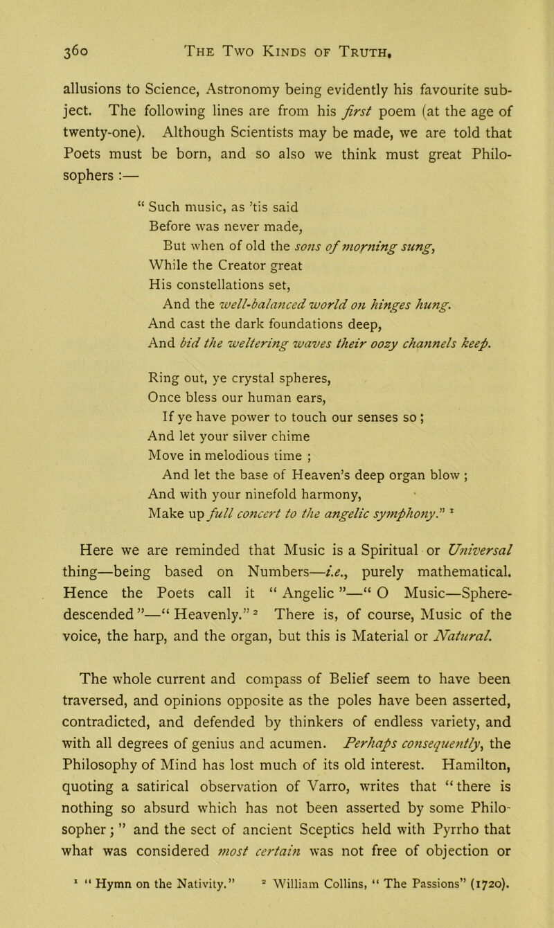 allusions to Science, Astronomy being evidently his favourite sub- ject. The following lines are from his first poem (at the age of twenty-one). Although Scientists may be made, we are told that Poets must be born, and so also we think must great Philo- sophers :— “ Such music, as ’tis said Before was never made, But when of old the sons of morning sung, While the Creator great His constellations set, And the well-balanced world on hinges hung. And cast the dark foundations deep, And bid the weltering waves their oozy channels keep. Ring out, ye crystal spheres, Once bless our human ears, If ye have power to touch our senses so ; And let your silver chime Move in melodious time ; And let the base of Heaven’s deep organ blow ; And with your ninefold harmony, Make up full concert to the angelic symphony1 Here we are reminded that Music is a Spiritual or Universal thing—being based on Numbers—i.e., purely mathematical. Hence the Poets call it “ Angelic ”—“ O Music—Sphere- descended”—“Heavenly.”2 There is, of course, Music of the voice, the harp, and the organ, but this is Material or Natural. The whole current and compass of Belief seem to have been traversed, and opinions opposite as the poles have been asserted, contradicted, and defended by thinkers of endless variety, and with all degrees of genius and acumen. Perhaps consequently, the Philosophy of Mind has lost much of its old interest. Hamilton, quoting a satirical observation of Varro, writes that “ there is nothing so absurd which has not been asserted by some Philo- sopher ; ” and the sect of ancient Sceptics held with Pyrrho that what was considered most certain was not free of objection or