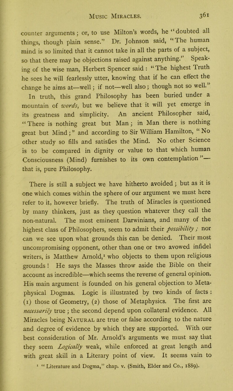 Music Miracles. 361 counter arguments) or, to use Milton’s words, he ‘ doubted all things, though plain sense.” Dr. Johnson said, “Ihe human mind is so limited that it cannot take in all the parts of a subject, so that there may be objections raised against anything.” Speak- ing of the wise man, Herbert Spencer said : u The highest Truth he sees he will fearlessly utter, knowing that if he can effect the change he aims at—well; if not—well also; though not so well. In truth, this grand Philosophy has been buried under a mountain of words, but we believe that it will yet emerge in its greatness and simplicity. An ancient Philosopher said, “ There is nothing great but Man ; in Man there is nothing great but Mind; ” and according to Sir William Hamilton, “ No other study so fills and satisfies the Mind. No other Science is to be compared in dignity or value to that which human Consciousness (Mind) furnishes to its own contemplation ’ that is, pure Philosophy. There is still a subject we have hitherto avoided; but as it is one which comes within the sphere of our argument we must here refer to it, however briefly. The truth of Miracles is questioned by many thinkers, just as they question whatever they call the non-natural. The most eminent Darwinians, and many of the highest class of Philosophers, seem to admit their possibility ; nor can we see upon what grounds this can be denied. Their most uncompromising opponent, other than one or two avowed infidel writers, is Matthew Arnold,1 who objects to them upon religious grounds ! He says the Masses throw aside the Bible on their account as incredible—which seems the reverse of general opinion. His main argument is founded on his general objection to Meta- physical Dogmas. Logic is illustrated by two kinds of facts : (i) those of Geometry, (2) those of Metaphysics. The first are necessarily true ; the second depend upon collateral evidence. All Miracles being Natural are true or false according to the nature and degree of evidence by which they are supported. With our best consideration of Mr. Arnold’s arguments we must say that they seem Logically weak, while enforced at great length and with great skill in a Literary point of view. It seems vain to