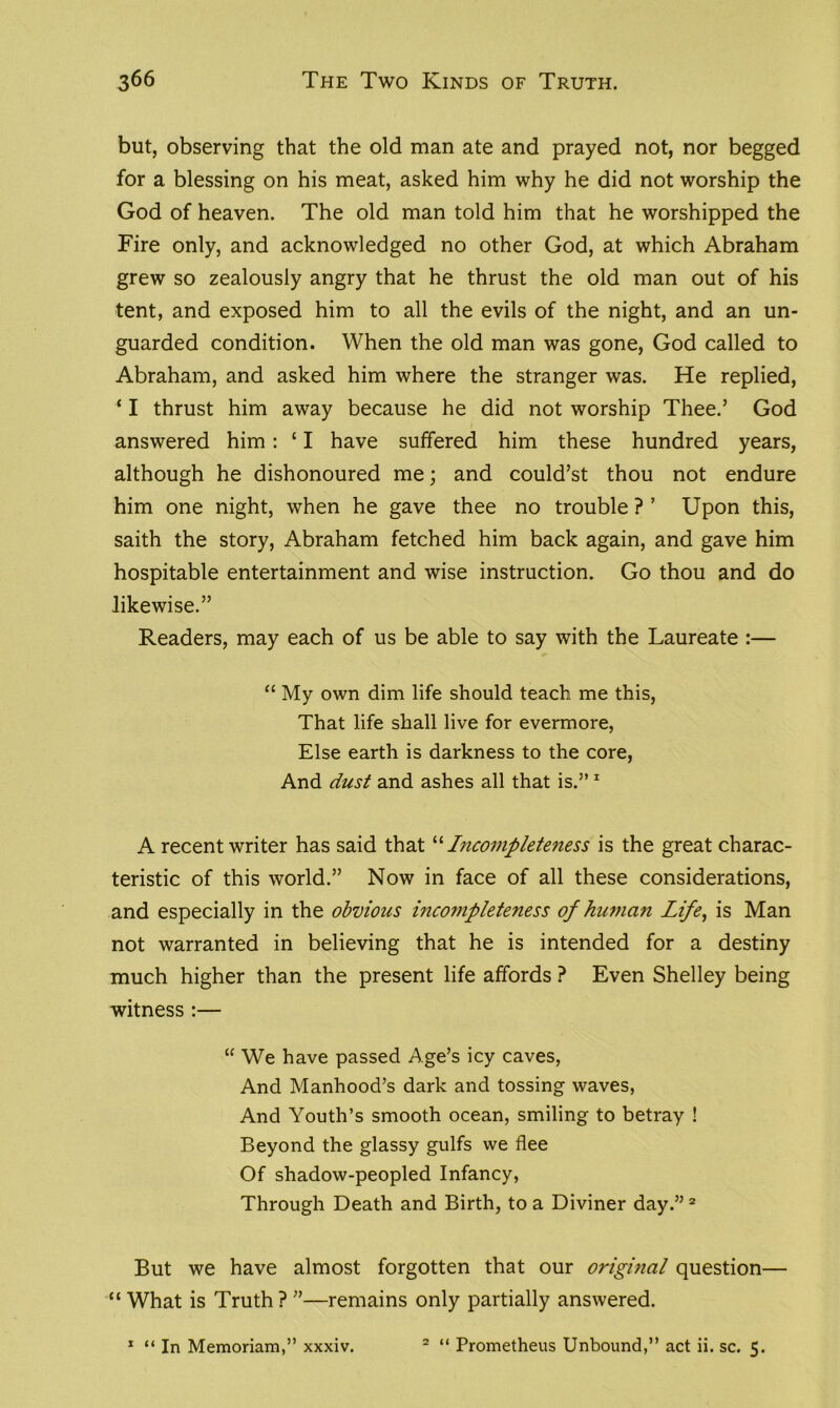 but, observing that the old man ate and prayed not, nor begged for a blessing on his meat, asked him why he did not worship the God of heaven. The old man told him that he worshipped the Fire only, and acknowledged no other God, at which Abraham grew so zealously angry that he thrust the old man out of his tent, and exposed him to all the evils of the night, and an un- guarded condition. When the old man was gone, God called to Abraham, and asked him where the stranger was. He replied, ‘ I thrust him away because he did not worship Thee.’ God answered him: £ I have suffered him these hundred years, although he dishonoured me; and could’st thou not endure him one night, when he gave thee no trouble ? ’ Upon this, saith the story, Abraham fetched him back again, and gave him hospitable entertainment and wise instruction. Go thou and do likewise.” Readers, may each of us be able to say with the Laureate :— “ My own dim life should teach me this, That life shall live for evermore, Else earth is darkness to the core, And dust and ashes all that is.” 1 A recent writer has said that “ Incompleteness is the great charac- teristic of this world.” Now in face of all these considerations, and especially in the obvious incompleteness of human Life, is Man not warranted in believing that he is intended for a destiny much higher than the present life affords ? Even Shelley being witness :— “ We have passed Age’s icy caves, And Manhood’s dark and tossing waves, And Youth’s smooth ocean, smiling to betray ! Beyond the glassy gulfs we flee Of shadow-peopled Infancy, Through Death and Birth, to a Diviner day.” 2 But we have almost forgotten that our original question— “ What is Truth ? ”—remains only partially answered. 1 “ In Memoriam,” xxxiv. 2 “ Prometheus Unbound,” act ii. sc. 5.