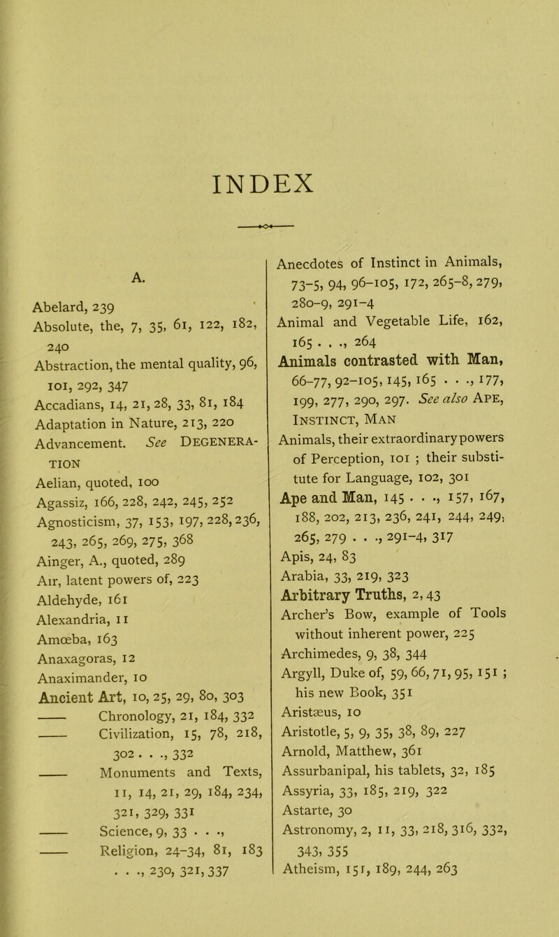 INDEX O*- A. Abelard, 239 Absolute, the, 7, 35, 61, 122, 182, 240 Abstraction, the mental quality, 96, 101, 292, 347 Accadians, 14, 21,28, 33, 81, 184 Adaptation in Nature, 213, 220 Advancement. See DEGENERA- TION Aelian, quoted, 100 Agassiz, 166, 228, 242, 245, 252 Agnosticism, 37, 153, 197,228,236, 243, 265, 269, 275, 368 Ainger, A., quoted, 289 Air, latent powers of, 223 Aldehyde, 161 Alexandria, n Amoeba, 163 Anaxagoras, 12 Anaximander, 10 Ancient Art, 10, 25, 29, 80, 303 Chronology, 21, 184, 332 Civilization, 15, 78, 218, 302 . . ., 332 Monuments and Texts, 11, 14, 21, 29, 184, 234, 321, 329> 331 Science, 9, 33 • • ■» Religion, 24-34, 81, 183 . . ., 230, 321,337 Anecdotes of Instinct in Animals, 73-5, 94, 96-105, 172, 265-8, 279, 280-9, 291-4 Animal and Vegetable Life, 162, 165 . . 264 Animals contrasted with Man, 66-77,92-105,145,165 . • .,177, 199, 277, 290, 297. See also Ape, Instinct, Man Animals, their extraordinary powers of Perception, 101 ; their substi- tute for Language, 102, 301 Ape and Man, 145 • • •, 157, 167, 188, 202, 213, 236, 241, 244, 249, 265, 279 . . 291-4, 317 Apis, 24, 83 Arabia, 33, 219, 323 Arbitrary Truths, 2,43 Archer’s Bow, example of Tools without inherent power, 225 Archimedes, 9, 38, 344 Argyll, Duke of, 59, 66, 71, 95, 151 ; his new Book, 351 Aristaeus, 10 Aristotle, 5, 9, 35, 38, 89, 227 Arnold, Matthew, 361 Assurbanipal, his tablets, 32, 185 Assyria, 33, 185, 219, 322 Astarte, 30 Astronomy, 2, 11, 33, 218, 316, 332, 343, 355 Atheism, 151, 189, 244, 263