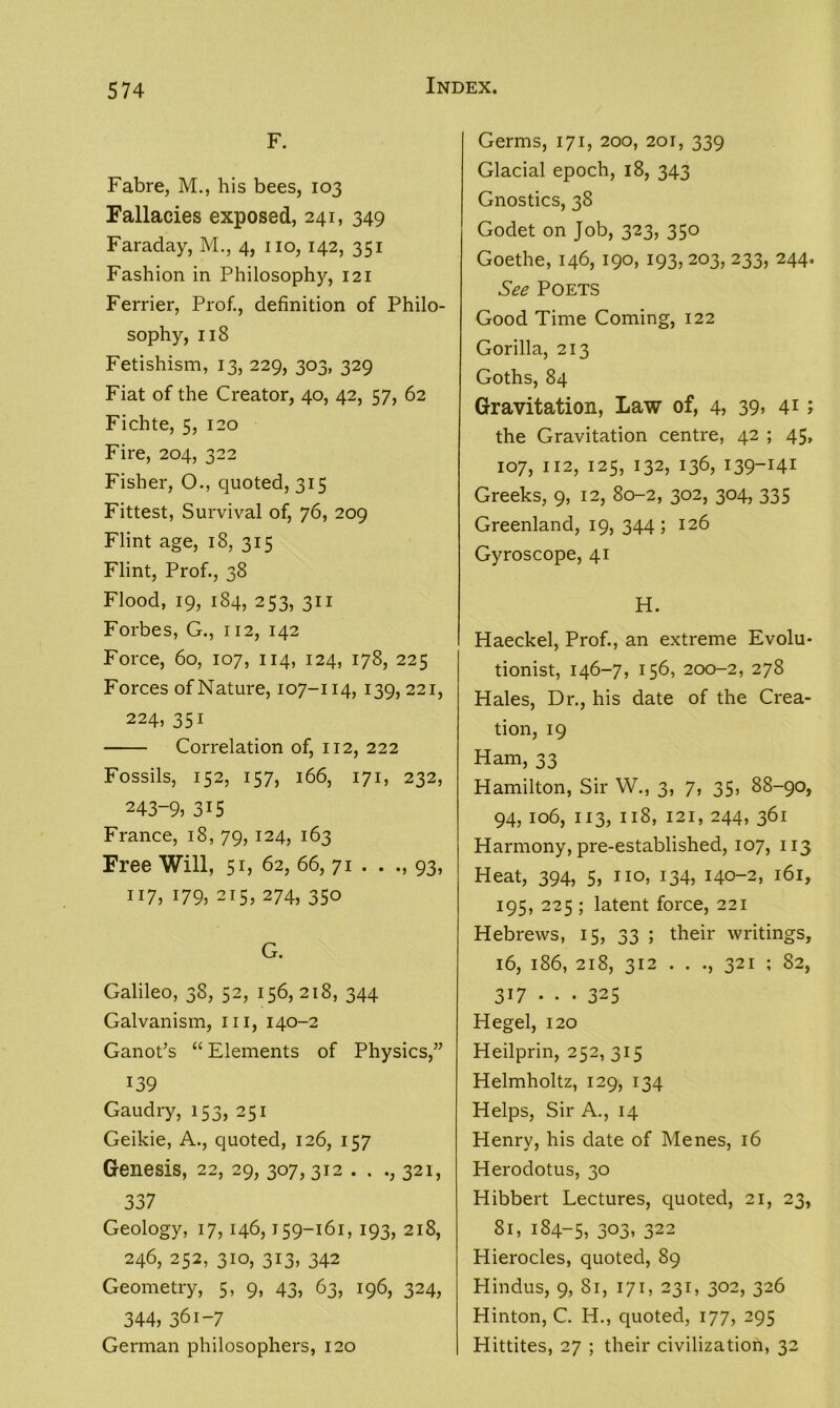 574 F. Fabre, M., his bees, 103 Fallacies exposed, 241, 349 Faraday, M., 4, no, 142, 351 Fashion in Philosophy, 121 Ferrier, Prof., definition of Philo- sophy, 118 Fetishism, 13, 229, 303, 329 Fiat of the Creator, 40, 42, 57, 62 Fichte, 5, 120 Fire, 204, 322 Fisher, O., quoted, 315 Fittest, Survival of, 76, 209 Flint age, 18, 315 Flint, Prof., 38 Flood, 19, 184, 253, 311 Forbes, G., 112, 142 Force, 60, 107, 114, 124, 178, 225 Forces of Nature, 107-114, 139,221, 224, 351 Correlation of, 112, 222 Fossils, 152, 157, 166, 171, 232, 243-9, 315 France, 18, 79, 124, 163 Free Will, 51, 62, 66, 71 . . 93, 117, 179, 215, 274, 350 G. Galileo, 38, 52, 156,218, 344 Galvanism, 111, 140-2 Ganot’s “ Elements of Physics,” 139 Gaudry, 153, 251 Geikie, A., quoted, 126, 157 Genesis, 22, 29, 307,312 . . ., 321, 337 Geology, 17, 146,159-161, 193, 218, 246, 252, 310, 313, 342 Geometry, 5, 9, 43, 63, 196, 324, 344, 361-7 German philosophers, 120 Germs, 171, 200, 201, 339 Glacial epoch, 18, 343 Gnostics, 38 Godet on Job, 323, 350 Goethe, 146, 190, 193, 203, 233, 244. See Poets Good Time Coming, 122 Gorilla, 213 Goths, 84 Gravitation, Law of, 4, 39, 4*; the Gravitation centre, 42 ; 45, 107, 112, 125, 132, 136, 139-141 Greeks, 9, 12, 80-2, 302, 304, 335 Greenland, 19, 344; 126 Gyroscope, 41 H. Haeckel, Prof., an extreme Evolu- tionist, 146-7,156, 200-2, 278 Hales, Dr., his date of the Crea- tion, 19 Ham, 33 Hamilton, Sir W., 3, 7, 35, 88-90, 94, 106, 113, 118, 121, 244, 361 Harmony, pre-established, 107, 113 Heat, 394, 5, no, 134, 140-2, 161, 195, 225 ; latent force, 221 Hebrews, 15, 33 ; their writings, 16, 186, 218, 312 . . ., 321 ; 82, 317 •• • 325 Hegel, 120 Heilprin, 252, 315 Helmholtz, 129, 134 Helps, Sir A., 14 Henry, his date of Menes, 16 Herodotus, 30 Hibbert Lectures, quoted, 21, 23, 81, 184-5, 303. 322 Hierocles, quoted, 89 Hindus, 9, Si, 171, 231, 302, 326 Hinton, C. H., quoted, 177, 295 Hittites, 27 ; their civilization, 32