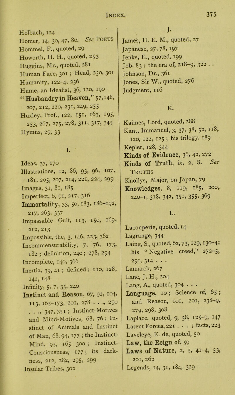 Holbach, 124 Homer, 14, 3°, 47. So. See Poets Hommel, F., quoted, 29 Howorth, H. H., quoted, 253 Huggins, Mr., quoted, 281 Human Face, 301 ; Head, 250, 301 Humanity, 122--4, 256 Hume, an Idealist, 36, 120, 190 “ Husbandry in Heaven,” 57H48, 207, 212, 220, 231; 249, 255 Huxley, Prof., 122, 151, 163, 195, 253, 267, 275, 278, 311, 317) 345 Hymns, 29, 33 I. Ideas, 37, 170 Illustrations, 12, 86, 93, 96, 107, 181, 205, 207, 214, 221, 224, 299 Images, 31, 81, 185 Imperfect, 6, 91, 217, 316 Immortality, 33. 5°) IS3> 186-192, 217, 263, 337 Impassable Gulf, 113, 15°) J69> 212, 213 Impossible, the, 3, 146, 223, 362 Incommensurability, 7, 76) 173> 182 ; definition, 240; 278, 294 Incomplete, 140, 366 Inertia, 39, 41 5 defined; no, 128, 142, 148 Infinity, 5, 7. 35) 24° Instinct and Reason, 67, 92, 104, H3) 165-173. 20I> 27S • • -) 29° . ., 347, 351 ; Instinct-Motives and Mind-Motives, 68, 76; In- stinct of Animals and Instinct of Man, 68, 94, 177 ; the Instinct- Mind, 95, 165 300 ; Instinct- Consciousness, 177 5 its dark- ness, 212, 282, 295, 299 Insular Tribes, 302 J- James, H. E. M., quoted, 27 Japanese, 27, 78, 197 Jenks, E., quoted, 199 Job, 83 ; the era of, 218-9, 322 . . Johnson, Dr., 361 Jones, Sir W., quoted, 276 Judgment, 116 K. Kaimes, Lord, quoted, 288 Kant, Immanuel, 3, 37, 38, 52, 118, 120, 122, 125 ; his trilogy, 189 Kepler, 128, 344 Kinds of Evidence, 36, 42. 272 Kinds of Truth, ix, 2, 8. See Truths Knollys, Major, on Japan, 79 Knowledges, 8, 119, 185, 200, 240-1, 318, 342. 35L 355. 369 L. Laconperie, quoted, 14 Lagrange, 344 Laing, S., quoted, 62, 73, 129, 130-4; his “ Negative creed,” 272-5, 291, 3H • • • Lamarck, 267 Lane, J. H., 204 Lang, A., quoted, 304 . . . Language, 10 ; Science of, 65 ; and Reason, 101, 201, 238-9, 279. 298) 308 Laplace, quoted, 9, 58, 125-9, 147 Latent Forces, 221 . • . ; facts, 223 Laveleye, E. de, quoted, 50 Law, the Reign of, 59 Laws of Nature, 2, 5, 41-4. 53. 201, 262 I Legends, 14, 31, 184, 329