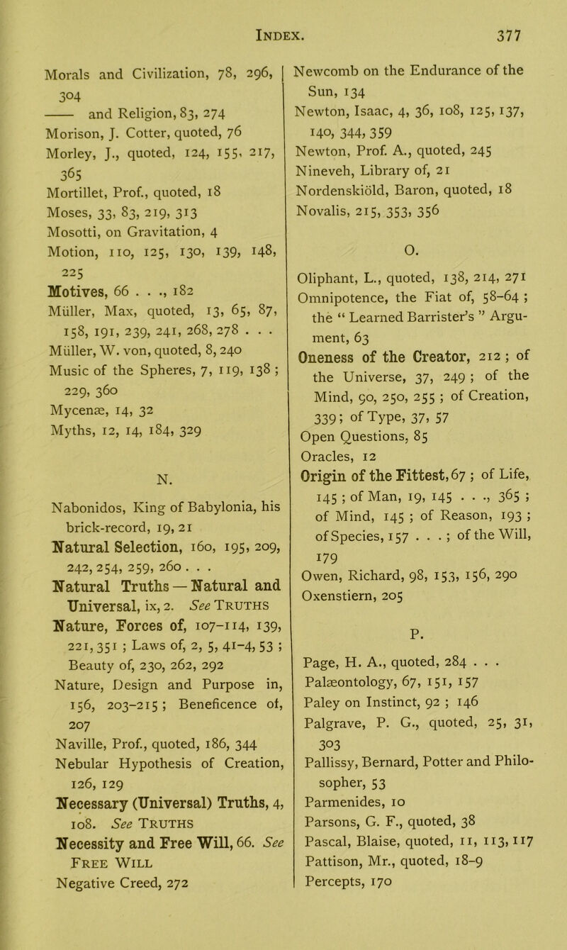 Morals and Civilization, 78, 296, | 304 and Religion, 83, 274 Morison, J. Cotter, quoted, 76 Morley, J., quoted, 124, 155, 217, 365 Mortillet, Prof., quoted, 18 Moses, 33, 83, 219, 313 Mosotti, on Gravitation, 4 Motion, no, 125, 130, 139, 148, 225 Motives, 66 . . .,182 Muller, Max, quoted, 13, 65, 87, 158, 191, 239, 241, 268, 278 . . . Muller, W. von, quoted, 8, 240 Music of the Spheres, 7, 119, 138 ; 229, 360 Mycenae, 14, 32 Myths, 12, 14, 184, 329 N. Nabonidos, King of Babylonia, his brick-record, 19, 21 Natural Selection, 160, 195, 209, 242,254, 259, 260 . . . Natural Truths — Natural and Universal, ix, 2. See Truths Nature, Forces of, 107-114, 139, 221,351 ; Laws of, 2, 5, 41-4, 53 ; Beauty of, 230, 262, 292 Nature, Design and Purpose in, 156, 203-215 ; Beneficence of, 207 Naville, Prof., quoted, 186, 344 Nebular Hypothesis of Creation, 126, 129 Necessary (Universal) Truths, 4, 108. See Truths Necessity and Free Will, 66. See Free Will Negative Creed, 272 Newcomb on the Endurance of the Sun,134 Newton, Isaac, 4, 36, 108, 125, 137, 140, 344, 359 Newton, Prof. A., quoted, 245 Nineveh, Library of, 21 Nordenskiold, Baron, quoted, 18 Novalis, 215, 353, 356 O. Oliphant, L., quoted, 138, 214, 271 Omnipotence, the Fiat of, 58-64 ; the “ Learned Barrister’s ” Argu- ment, 63 Oneness of the Creator, 212; of the Universe, 37, 249 ; of the Mind, 90, 250, 255 ; of Creation, 339; of Type, 37, 57 Open Questions, 85 Oracles, 12 Origin of the Fittest, 67 ; of Life, 145 ; of Man, 19, 145 . . 3^5 5 of Mind, 145 ; of Reason, 193 ; of Species, 157 . . of the Will, 179 Owen, Richard, 98, 153, 156, 290 Oxenstiern, 205 P. Page, H. A., quoted, 284 . . . Palaeontology, 67, 151, 157 Paley on Instinct, 92 ; 146 Palgrave, P. G., quoted, 25, 31, 303 Pallissy, Bernard, Potter and Philo- sopher, 53 Parmenides, 10 Parsons, G. F., quoted, 38 Pascal, Blaise, quoted, n, 113,117 Pattison, Mr., quoted, 18-9 Percepts, 170