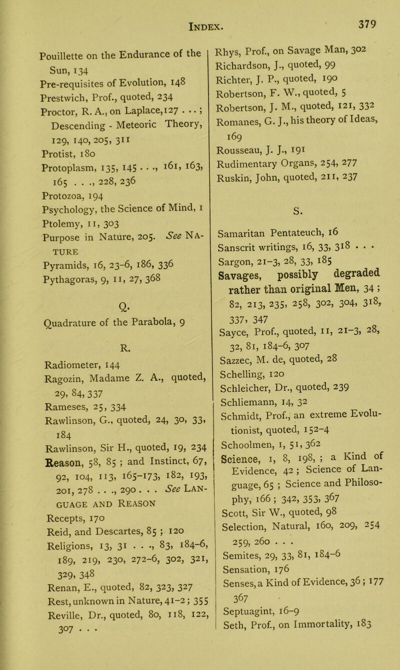 Pouillette on the Endurance of the Sun, 134 Pre-requisites of Evolution, 148 Prestwich, Prof., quoted, 234 Proctor, R. A., on Laplace, 127 . j Descending - Meteoric Theory, 129, 140, 205, 311 Protist, 180 Protoplasm, 135, 145 • • •> I^I> *63> 165 . . 228, 236 Protozoa, 194 Psychology, the Science of Mind, 1 Ptolemy, 11, 303 Purpose in Nature, 205. See Na- ture Pyramids, 16, 23-6, 186, 336 Pythagoras, 9, 11, 27, 368 Q. Quadrature of the Parabola, 9 R. Radiometer, 144 Ragozin, Madame Z. A., quoted, 29, 84,337 Rameses, 25, 334 Rawlinson, G., quoted, 24, 30, 33, 184 Rawlinson, Sir H., quoted, 19, 234 Reason, 58, 85 ; and Instinct, 67, 92, 104, 113, 165-173, 182, 193, 201, 278 . . ., 290 . . . See Lan- guage and Reason Recepts, 170 Reid, and Descartes, 85 ; 120 Religions, 13, 31 . . •, 83, 184-6, 189, 219, 230, 272-6, 302, 321, 329> 348 Renan, E., quoted, 82, 323, 327 Rest, unknown in Nature, 41-2; 355 Reville, Dr., quoted, 80, 118, 122, 307... Rhys, Prof., on Savage Man, 302 Richardson, J., quoted, 99 Richter, J. P., quoted, 190 Robertson, F. W., quoted, 5 Robertson, J. M., quoted, 121, 332 Romanes, G. J., his theory of Ideas, 169 Rousseau, J. J., 191 Rudimentary Organs, 254, 277 Ruskin, John, quoted, 211, 237 S. Samaritan Pentateuch, 16 Sanscrit writings, 16, 33, 318 . . • Sargon, 21-3, 28, 33, 185 Savages, possibly degraded rather than original Men, 34 ; 82, 213, 235, 258, 302, 304, 318, 337, 347 Sayce, Prof., quoted, n, 21-3, 28, 32, 81, 184-6, 307 Sazzec, M. de, quoted, 28 Schelling, 120 Schleicher, Dr., quoted, 239 Schliemann, 14, 32 Schmidt, Prof., an extreme Evolu- tionist, quoted, 152-4 Schoolmen, 1, 5I,362 Science, 1, 8, 198, ; a Kind of Evidence, 42 ; Science of Lan- guage, 65 ; Science and Philoso- phy, 166 ; 342, 353, 367 Scott, Sir W., quoted, 98 Selection, Natural, 160, 209, 254 259, 260 . . . Semites, 29, 33, 81, 184-6 Sensation, 176 Senses, a Kind of Evidence, 36 j 177 367 Septuagint, 16-9 Seth, Prof., on Immortality, 183