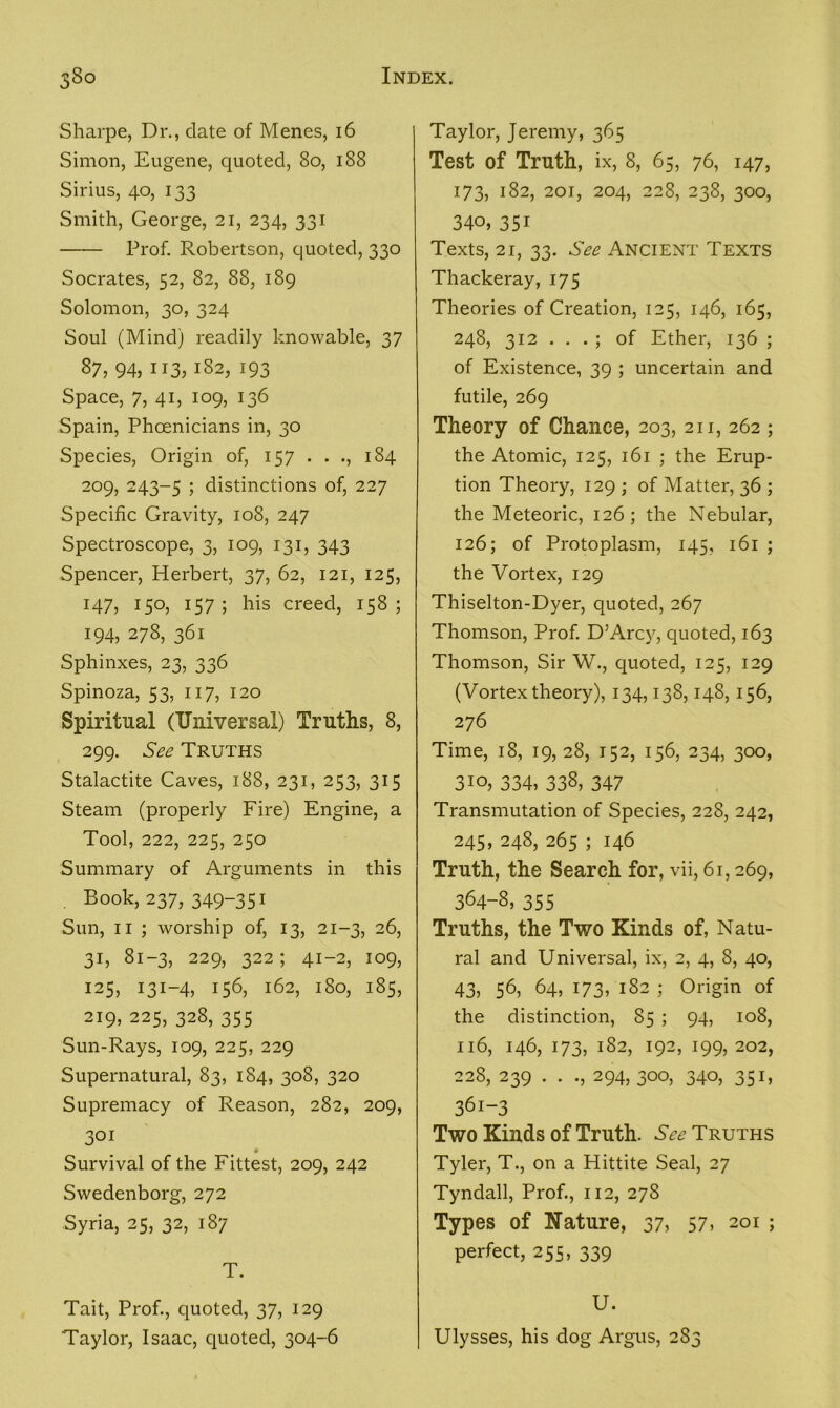 Sharpe, Dr., date of Menes, 16 Simon, Eugene, quoted, 80, 188 Sirius, 40, 133 Smith, George, 21, 234, 331 Prof. Robertson, quoted, 330 Socrates, 52, 82, 88, 189 Solomon, 30, 324 Soul (Mind) readily knowable, 37 87, 94, 113, 182, 193 Space, 7, 41, 109, 136 Spain, Phoenicians in, 30 Species, Origin of, 157 . . ., 184 209, 243-5 5 distinctions of, 227 Specific Gravity, 108, 247 Spectroscope, 3, 109, 131, 343 Spencer, Herbert, 37, 62, 121, 125, 147, 150, 157 ; his creed, 158 ; 194, 278, 361 Sphinxes, 23, 336 Spinoza, 53, 117, 120 Spiritual (Universal) Truths, 8, 299. See Truths Stalactite Caves, 188, 231, 253, 315 Steam (properly Fire) Engine, a Tool, 222, 225, 250 Summary of Arguments in this . Book, 237, 349-351 Sun, 11 ; worship of, 13, 21-3, 26, 31, 81-3, 229, 322; 41-2, 109, 125, 131-4, 156, 162, 180, 185, 219, 225, 328, 355 Sun-Rays, 109, 225, 229 Supernatural, 83, 184, 308, 320 Supremacy of Reason, 282, 209, 301 Survival of the Fittest, 209, 242 Swedenborg, 272 Syria, 25, 32, 187 T. Tait, Prof., quoted, 37, 129 Taylor, Isaac, quoted, 304-6 Taylor, Jeremy, 365 Test of Truth, ix, 8, 65, 76, 147, 173, 182, 201, 204, 228, 238, 300, 34o, 351 Texts, 21, 33. See Ancient Texts Thackeray, 175 Theories of Creation, 125, 146, 165, 248, 312 . . . ; of Ether, 136 ; of Existence, 39 ; uncertain and futile, 269 Theory of Chance, 203, 211, 262 ; the Atomic, 125, 161 ; the Erup- tion Theory, 129 ; of Matter, 36 ; the Meteoric, 126; the Nebular, 126; of Protoplasm, 145, 161 ; the Vortex, 129 Thiselton-Dyer, quoted, 267 Thomson, Prof. D’Arcy, quoted, 163 Thomson, Sir W., quoted, 125, 129 (Vortex theory), 134,138,148, 156, 276 Time, 18, 19, 28, 152, 156, 234, 300, 3io, 334, 338, 347 Transmutation of Species, 228, 242, 245, 248, 265 ; 146 Truth, the Search for, vii, 61,269, 364-8, 355 Truths, the Two Kinds of, Natu- ral and Universal, ix, 2, 4, 8, 40, 43, 56, 64, 173, 182 ; Origin of the distinction, 85 ; 94, 108, 116, 146, 173, 182, 192, 199, 202, 228, 239 . . ., 294, 300, 340, 351, 36i-3 Two Kinds of Truth. See Truths Tyler, T., on a Hittite Seal, 27 Tyndall, Prof., 112, 278 Types of Nature, 37, 57, 201 ; perfect, 255, 339 U. Ulysses, his dog Argus, 283