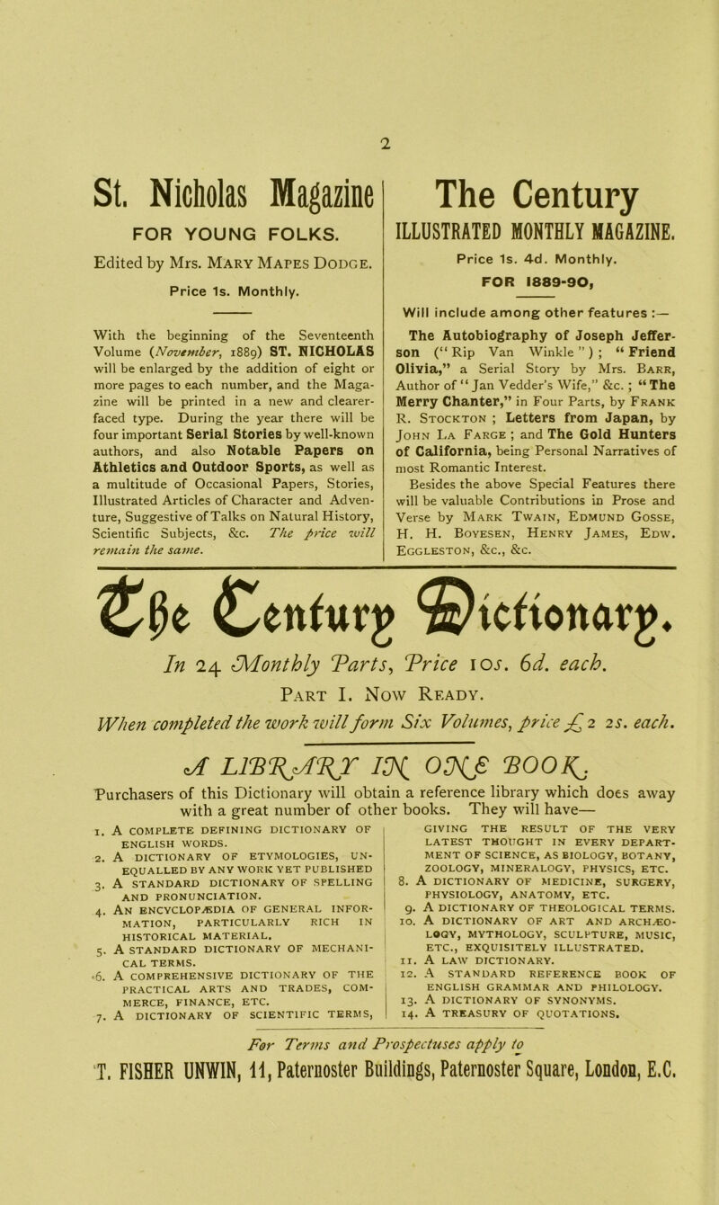 2 St. Nicholas Magazine FOR YOUNG FOLKS. Edited by Mrs. Mary Mapes Dodge. Price Is. Monthly. With the beginning of the Seventeenth Volume (November, 1889) ST. NICHOLAS will be enlarged by the addition of eight or more pages to each number, and the Maga- zine will be printed in a new and clearer- faced type. During the year there will be four important Serial Stories by well-known authors, and also Notable Papers on Athletics and Outdoor Sports, as well as a multitude of Occasional Papers, Stories, Illustrated Articles of Character and Adven- ture, Suggestive ofTalks on Natural History, Scientific Subjects, &c. The price will remain the same. The Century ILLUSTRATED MONTHLY MAGAZINE. Price Is. 4d. Monthly. FOR 1889-90, Will include among other features :— The Autobiography of Joseph Jeffer- son (“ Rip Van Winkle ” ) ; “ Friend Olivia,” a Serial Story by Mrs. Barr, Author of “ Jan Vedder's Wife,” &c. ; “ The Merry Chanter,” in Four Parts, by Frank R. Stockton ; Letters from Japan, by John La Farge ; and The Gold Hunters of California, being Personal Narratives of most Romantic Interest. Besides the above Special Features there will be valuable Contributions in Prose and Verse by Mark Twain, Edmund Gosse, H. H. Boyesen, Henry James, Edw. Eggleston, &c., &c. £ettfuvj> ©icftonarg* In 24 ^Monthly Tarts, Trice ioj. 6d. each. Part I. Now Ready. When completed the work will form Six Volumes, price Jh 2 2 s. each. ^ LITT^ATJ ITi OCNjS TOOK,\ Purchasers of this Dictionary will obtain a reference library which does away with a great number of other books. They will have— 1. A complete defining dictionary of ENGLISH WORDS. 2. A DICTIONARY OF ETYMOLOGIES, UN- EQUALLED BY ANY WORK YET PUBLISHED 3. A STANDARD DICTIONARY OF SPELLING AND PRONUNCIATION. 4. An ENCYCLOPAEDIA OF GENERAL INFOR- MATION, PARTICULARLY RICH IN HISTORICAL MATERIAL. 5. A STANDARD DICTIONARY OF MECHANI- CAL TERMS. •6. A COMPREHENSIVE DICTIONARY OF THE PRACTICAL ARTS AND TRADES, COM- MERCE, FINANCE, ETC. 7. A DICTIONARY OF SCIENTIFIC TERMS, GIVING THE RESULT OF THE VERY LATEST THOUGHT IN EVERY DEPART- MENT OF SCIENCE, AS BIOLOGY, BOTANY, ZOOLOGY, MINERALOGY, PHYSICS, ETC. 8. A DICTIONARY OF MEDICINE, SURGERY, PHYSIOLOGY, ANATOMY, ETC. 9. A DICTIONARY OF THEOLOGICAL TERMS. 10. A DICTIONARY OF ART AND ARCHAEO- LOGY, MYTHOLOGY, SCULPTURE, MUSIC, ETC., EXQUISITELY ILLUSTRATED. 11. A LAW DICTIONARY. 12. A STANDARD REFERENCE BOOK OF ENGLISH GRAMMAR AND PHILOLOGY. 13. A DICTIONARY OF SYNONYMS. 14. A TREASURY OF QUOTATIONS. For Terms and Prospectuses apply to