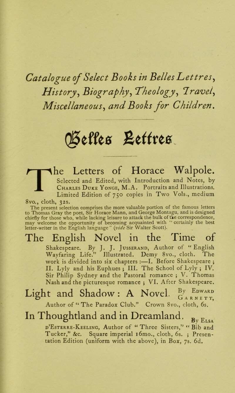 History, Biography, Theology, Travel, Miscellaneous, and Books for Children. Q^effee Seffm he Letters of Horace Walpole. Selected and Edited, with Introduction and Notes, by Charles Duke Yonge, M.A. Portraits and Illustrations. Limited Edition of 750 copies in Two Vols,, medium 8vo., cloth, 32s. The present selection comprises the more valuable portion of the famous letters to Thomas Gray the poet, Sir Horace Mann, and George Montagu, and is designed chiefly for those who, while lacking leisure to attack the bulk of tke correspondence, may welcome the opportunity of becoming acquainted with “ certainly the best letter-writer in the English language  (vide Sir Walter Scott). The English Novel in the Time of Shakespeare. By J. J. Jusserand, Author of “English Wayfaring Life.” Illustrated. Demy 8vo., cloth. The work is divided into six chapters :—I. Before Shakespeare ; II. Lyly and his Euphues ; III. The School of Lyly ; IV. Sir Philip Sydney and the Pastoral romance ; V. Thomas Nash and the picturesque romance ; VI. After Shakespeare. Light and Shadow: A Novel, p Edward o Garnet t, Author of “ The Paradox Club.” Crown 8vo., cloth, 6s. In Thoughtland and in Dreamland. B Elsa d’Esterre-Keeling, Author of “ Three Sisters,” “ Bib and Tucker,” &c. Square imperial i6mo., cloth, 6s. ; Presen- tation Edition (uniform with the above), in Box, 7s. 6d.