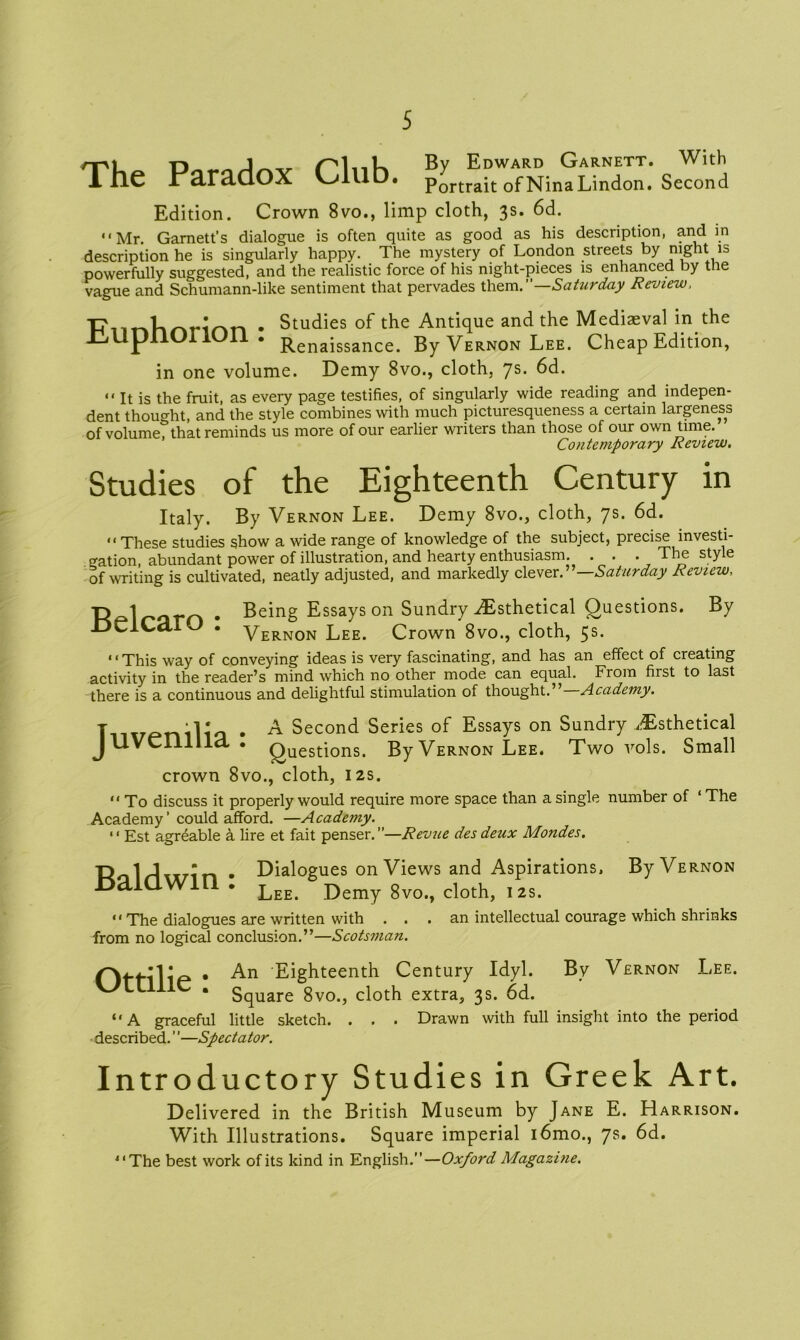 The Paradox Club. By Edward Garnett. With Portrait of Nina Lindon. Second Edition. Crown 8vo., limp cloth, 3s. 6d. “Mr. Garnett’s dialogue is often quite as good as his description, and in description he is singularly happy. The mystery of London streets by night is powerfully suggested, and the realistic force of his night-pieces is enhanced by the vague and Schumann-like sentiment that pervades them.”—Saturday Review, . Studies of the Antique and the Mediaeval in the Renaissance. By Vernon Lee. Cheap Edition, in one volume. Demy 8vo., cloth, 7s. 6d. “ It is the fruit, as every page testifies, of singularly wide reading and indepen- dent thought, and the style combines with much picturesqueness a certain largeness of volumeTthat reminds us more of our earlier writers than those of our own time. Contemporary Review. Studies of the Eighteenth Century in Italy. By Vernon Lee. Demy 8vo., cloth, 7s. 6d. “These studies show a wide range of knowledge of the subject, precise investi- gation, abundant power of illustration, and hearty enthusiasm. . . . The style of writing is cultivated, neatly adjusted, and markedly clever.” Saturday Review, R^l r*om • Being Essays on Sundry Aisthetical Questions. By JDcICarO . Vernon Lee. Crown 8vo., cloth, 5s. “This way of conveying ideas is very fascinating, and has an effect of creating activity in the reader’s mind which no other mode can equal. From first to last there is a continuous and delightful stimulation of thought.” Academy. T :l * . A Second Series of Essays on Sundry Jssthetical JUVCIlllld . Questions. By Vernon Lee. Two vols. Small crown 8vo., cloth, 12s. “ To discuss it properly would require more space than a single number of ‘ The Academy ’ could afford. —Academy. “ Est agreable k lire et fait penser.”—Revue des deux Mondes. td 1 J • • Dialogues on Views and Aspirations, By Vernon miawin • Lee. Demy 8vo., cloth, 12s. “The dialogues are written with ... an intellectual courage which shrinks from no logical conclusion.”—Scotsman. OtHlie • Eighteenth Century Idyl. By Vernon Lee. WLllllC . 5quare 8vo., cloth extra, 3s. 6d. “ A graceful little sketch. . . • Drawn with full insight into the period described. ’'—Spectator. Introductory Studies in Greek Art. Delivered in the British Museum by Jane E. Harrison. With Illustrations. Square imperial i6mo., 7s. 6d. “The best work of its kind in English.”—Oxford Magazine.