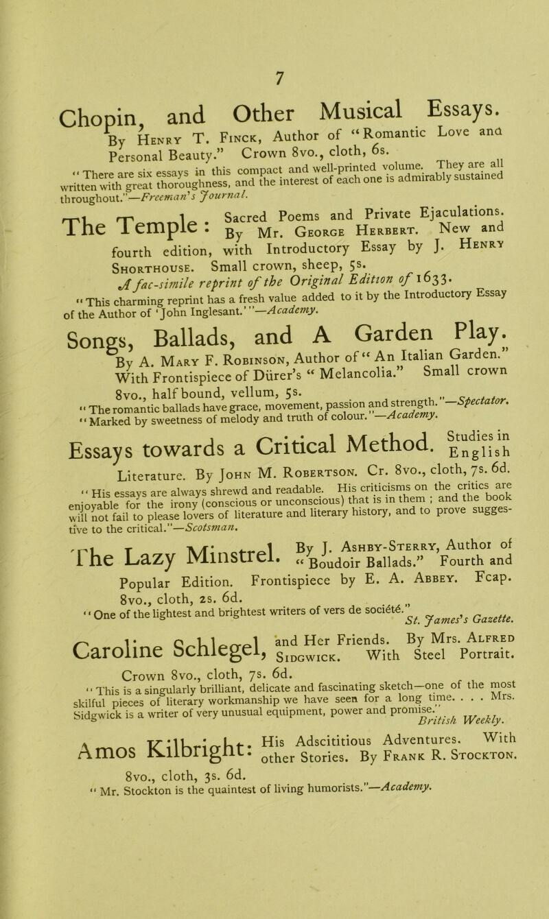 Chopin and Other Musical Essays. By Henry T. Finck, Author of “Romantic Love ana Personal Beauty.” Crown 8vo., cloth, 6s. ^ =£« throughout. —Freeman s Journal. rni • Sacred Poems and Private Ejaculations. 1 lie 1 empie . gy Mr. George Herbert. New and fourth edition, with Introductory Essay by J. Henry Shorthouse. Small crown, sheep, 5s. J facsimile reprint of the Original Edition of 1633. “ This charming reprint has a fresh value added to it by the Introductory Essay of the Author of ‘John Inglesant. Academy. Songs, Ballads, and A Garden Play. By A. Mary F. Robinson, Author of “ An Italian Garden. With Frontispiece of Diirer’s “ Melancolia.” Small crown 8vo., half bound, vellum, 5s. . . '• The romantic ballads have grace, movement, passion and streng p “ Marked by sweetness of melody and truth of colour. —Academy. Essays towards a Critical Method. EngiiSh Literature. By John M. Robertson. Cr. 8vo., cloth, 7s. 6d. .. His essays are always shrewd and readable. His criticisms on the critics are eniovable for the ironyY(conscious or unconscious) that is in them ; and the book will not fail to please lovers of literature and literary history, and to prove sugg tive to the critical.”—Scotsman. t A/f* By T. Ashby-Sterry, Author of I he Lazy Minstrel. „ Boudoir Ballads.” Fourth and Popular Edition. Frontispiece by E. A. Abbey. Fcap. 8vo., cloth, 2s. 6d. • ‘ One of the lightest and brightest writers of vers de sociStd.^ ^ r> 1 • qT 1 rr<=»1 and Her Friends. By Mrs. Alfred Caroline bcnlegei, SlDGWICK. with steel Portrait. Crown 8vo., cloth, 7s. 6d. “ This is a singularly brilliant, delicate and fascinating sketch—one of the most skilful pieces of literary workmanship we have seen for a long time. ... Mrs. Sidgwick is a writer of very unusual equipment, power and promise.^ \ THis Adscititious Adventures. With Amos iSAlDrignt. other storjes> By Frank R. Stockton. 8vo., cloth, 3s. 6d. “ Mr. Stockton is the quaintest of living humorists.”—Academy.