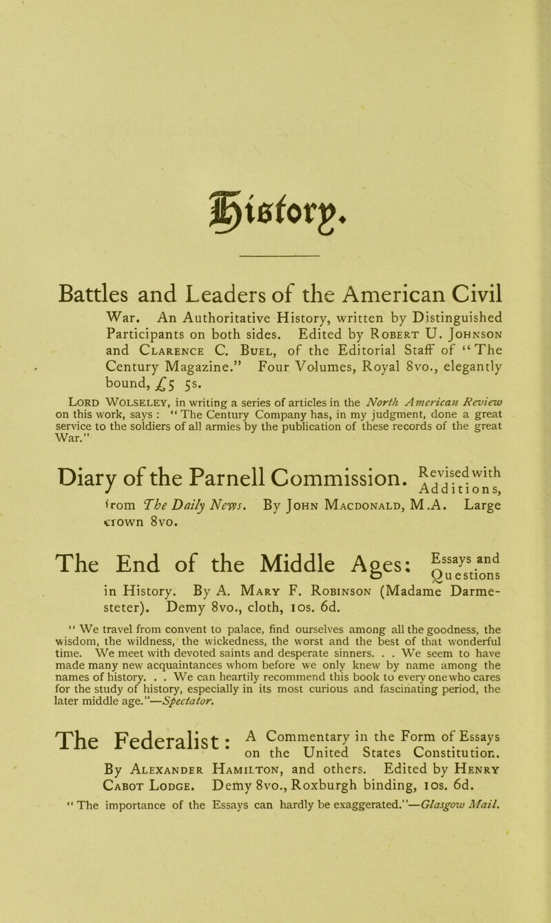 Battles and Leaders of the American Civil War. An Authoritative History, written by Distinguished Participants on both sides. Edited by Robert U. Johnson and Clarence C. Buel, of the Editorial Staff of “The Century Magazine.” Four Volumes, Royal 8vo., elegantly bound, £5 5s. Lord Wolseley, in writing a series of articles in the North American Review on this work, says : “ The Century Company has, in my judgment, done a great service to the soldiers of all armies by the publication of these records of the great War.” Diary of the Parnell Commission. Revised with Add ition s, from The Daily News. By John Macdonald, M .A. Large crown 8vo. The End of the Middle Ages; Essays and O Questions _ iV in History. By A. Mary F. Robinson (Madame Darme- steter). Demy 8vo., cloth, 10s. 6d. “ We travel from convent to palace, find ourselves among all the goodness, the wisdom, the wildness, the wickedness, the worst and the best of that wonderful time. We meet with devoted saints and desperate sinners. . . We seem to have made many new acquaintances whom before we only knew by name among the names of history. . . We can heartily recommend this book to every one who cares for the study of history, especially in its most curious and fascinating period, the later middle age.”—Spectator. The Federalist: A Commentary in the Form of Essays on the United States Constitution. By Alexander Hamilton, and others. Edited by Henry Cabot Lodge. Demy 8vo., Roxburgh binding, 10s. 6d. “The importance of the Essays can hardly be exaggerated.’ ’—Glasgow Mail.