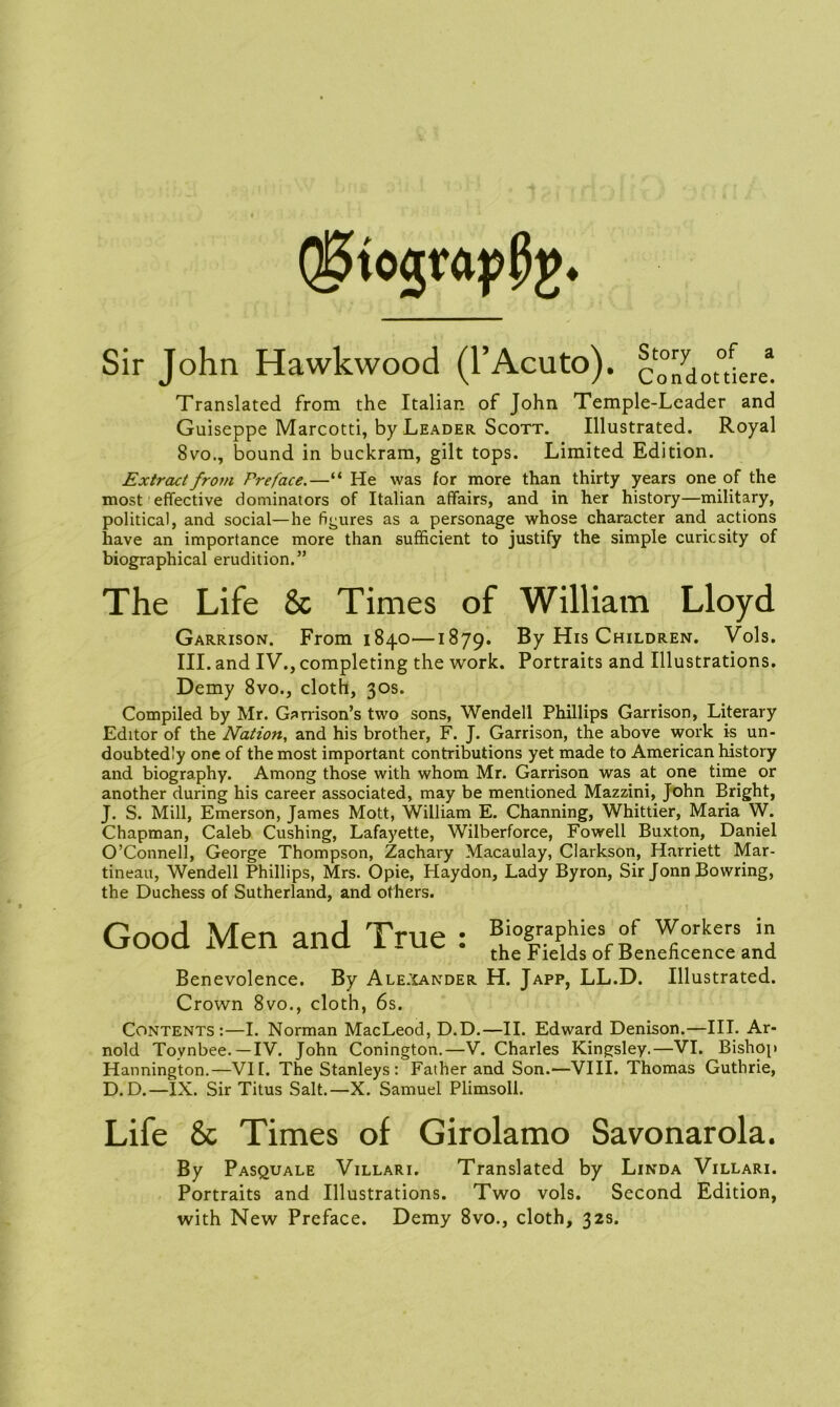 (S5tograp0g. Sir John Hawkwood (l’Acuto). condouier/. Translated from the Italian of John Temple-Leader and Guiseppe Marcotti, by Leader Scott. Illustrated. Royal 8vo., bound in buckram, gilt tops. Limited Edition. Extract from Preface.—“ He was for more than thirty years one of the most effective dominators of Italian affairs, and in her history—military, political, and social—he figures as a personage whose character and actions have an importance more than sufficient to justify the simple curiesity of biographical erudition.” The Life & Times of William Lloyd Garrison. From 1840—1879. By His Children. Vols. III. and IV., completing the work. Portraits and Illustrations. Demy 8vo., cloth, 30s. Compiled by Mr. Garrison’s two sons, Wendell Phillips Garrison, Literary Editor of the Nation, and his brother, F. J. Garrison, the above work is un- doubtedly one of the most important contributions yet made to American history and biography. Among those with whom Mr. Garrison was at one time or another during his career associated, may be mentioned Mazzini, John Bright, J. S. Mill, Emerson, James Mott, William E. Channing, Whittier, Maria W. Chapman, Caleb Cushing, Lafayette, Wilberforce, Fowell Buxton, Daniel O’Connell, George Thompson, Zachary Macaulay, Clarkson, Harriett Mar- tineau, Wendell Phillips, Mrs. Opie, Haydon, Lady Byron, Sir Jonn Bowring, the Duchess of Sutherland, and others. Benevolence. By Alexander H. Japp, LL.D. Illustrated. Crown 8vo., cloth, 6s. Contents:—I. Norman MacLeod, D.D.—II. Edward Denison.—III. Ar- nold Toynbee.—IV. John Conington.—V. Charles Kingsley.—VI. Bishop Hannington.—VII. The Stanleys : Father and Son.—VIII. Thomas Guthrie, D.D.—IX. Sir Titus Salt.—X. Samuel Plimsoll. Life & Times of Girolamo Savonarola. By Pasquale Villari. Translated by Linda Villari. Portraits and Illustrations. Two vols. Second Edition, with New Preface. Demy 8vo., cloth, 32s. Biographies of Workers in the Fields of Beneficence and