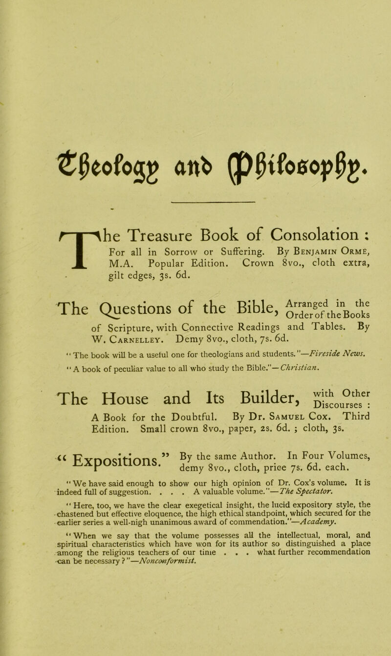 £j5eofogj> anfc (p^tfoeop^. he Treasure Book of Consolation ; For all in Sorrow or Suffering. By Benjamin Orme, M.A. Popular Edition. Crown 8vo., cloth extra, gilt edges, 3s. 6d. The Questions of the Bible, JXStX* of Scripture, with Connective Readings and Tables. By W. Carnelley. Demy 8vo., cloth, 7s. 6d. “The book will be a useful one for theologians and students.”—Fireside News. “ A book of peculiar value to all who study the Bible.”— Christian. The House and Its Builder, A Book for the Doubtful. By Dr. Samuel Cox. Third Edition. Small crown 8vo., paper, 2s. 6d. ; cloth, 3s. U FT vr»r»cit-irmc 99 By t^ie same Author. In Four Volumes, ILApUSlLlUllb. demy 8vo., cloth, price 7s. 6d. each. “ We have said enough to show our high opinion of Dr. Cox’s volume. It is indeed full of suggestion. . . . A valuable volume.”—The Spectator. “ Here, too, we have the clear exegetical insight, the lucid expository style, the chastened but effective eloquence, the high ethical standpoint, which secured for the earlier series a well-nigh unanimous award of commendation.”—Academy. “When we say that the volume possesses all the intellectual, moral, and spiritual characteristics which have won for its author so distinguished a place among the religious teachers of our time . . . what further recommendation ■can be necessary ? ”—None oviform ist.