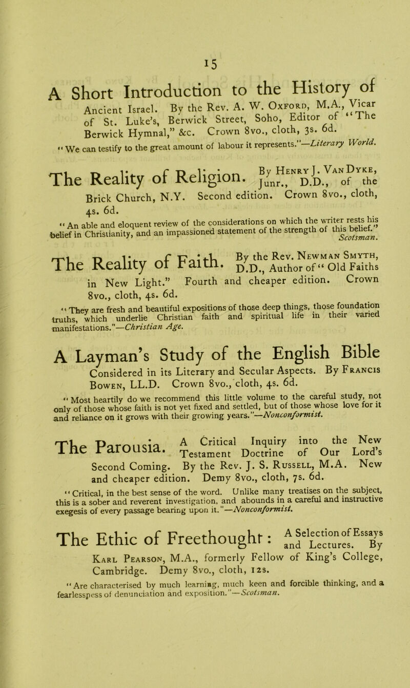 A Short Introduction to the History of Ancient Israel. By the Rev. A. W. Oxford, M.A Vicar of St. Luke’s, Berwick Street, Soho, Editor of The Berwick Hymnal,” &c. Crown 8vo., cloth, 3s. 6d. •• We can testify to the great amount of labour it represents .-Literary World. The Reality of Religion. Brick Church, N.Y. Second edition. Crown 8vo., cloth, 4s. 6d. .. An able and eloquent review of the considerations on which the writer rests his belief in Christianity, and an impassioned statement of the strength of tins behef^ nr 1 -n IV C T7 By the Rev. Newman Smyth, The Reality or Haitn. D.D., Author of “Old Faiths in New Light.” Fourth and cheaper edition. Crown 8vo., cloth, 4s. 6d. “ They are fresh and beautiful expositions of those deep things, those foundation truths, which underlie Christian faith and spiritual life m their varied manifestations.”—Christian Age. A Layman’s Study of the English Bible Considered in its Literary and Secular Aspects. By Francis Bowen, LL.D. Crown 8vo., cloth, 4s. 6d. “ Most heartily do we recommend this little volume to the careful study, not only of those whose faith is not yet fixed and settled, but of those whose love for it and reliance on it grows with their growing years.”—Nonconformist. The Parousia. A Critical Inquiry into the Testament Doctrine of Our Second Coming. By the Rev. J. S. Russell, M.A. and cheaper edition. Demy 8vo., cloth, 7s. 6d. New Lord’s New “ Critical, in the best sense of the word. Unlike many treatises on the subject, this is a sober and reverent investigation, and abounds in a careful and instructive exegesis of every passage bearing upon it.—Nonconformist. The Ethic of Freethoughr: Karl Pearson, M.A., formerly Fellow of King’s College, Cambridge. Demy 8vo., cloth, 12s. “ Are characterised by much learning, much keen and forcible thinking, and a fearlessness of denunciation and exposition. Scotsman.