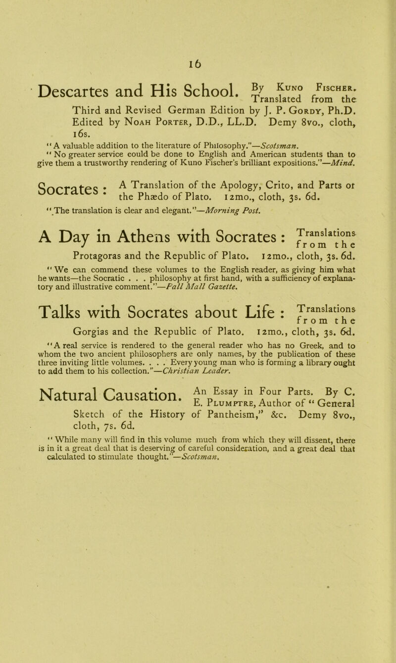 Descartes and His School. fUN° I ranslated Fischer* from the Third and Revised German Edition by J. P. Gordy, Ph.D. Edited by Noah Porter, D.D., LL.D. Demy 8vo., cloth, 16s. “A valuable addition to the literature of Philosophy.”—Scotsman. “ No greater service could be done to English and American students than to give them a trustworthy rendering of Kuno Fischer’s brilliant expositions.”—Mind. Socrates: A Translation of the Apology, Crito, and Parts or the Phaedo of Plato. i2mo., cloth, 3s. 6d. “ The translation is clear and elegant.”—Morning Post. A Day in Athens with Socrates: Jranslatl°ns J from the Protagoras and the Republic of Plato. i2mo., cloth, 3s. 6d. “We can commend these volumes to the English reader, as giving him what he wants—the Socratic . . . philosophy at first hand, with a sufficiency of explana- tory and illustrative comment.”—Pall Mall Gazette. Talks with Socrates about Life : Translations from the Gorgias and the Republic of Plato. i2mo., cloth, 3s. 6d. ‘ * A real service is rendered to the general reader who has no Greek, and to whom the two ancient philosophers are only names, by the publication of these three inviting little volumes. . . . Every young man who is forming a library ought to add them to his collection.—Christian Leader. Natural Causation. Sketch of the History cloth, 7s. 6d. An Essay in Four Parts. By C. E. Plumptre, Author of “ General of Pantheism,” &c. Demy 8vo., “ While many will find in this volume much from which they will dissent, there is in it a great deal that is deserving of careful consideration, and a great deal that calculated to stimulate thought.”—Scots man.