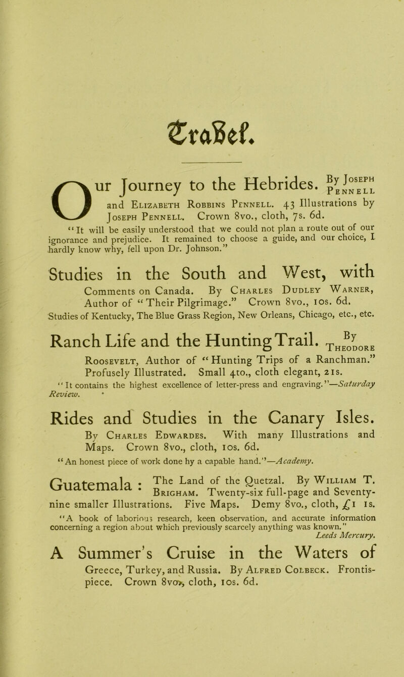 Zvaid. Our Journey to the Hebrides. ByJ°sEE™ and Elizabeth Robbins Pennell. 43 Illustrations by Joseph Pennell. Crown 8vo., cloth, 7s. 6d. “It will be easily understood that we could not plan a route out of our ignorance and prejudice. It remained to choose a guide, and our choice, I hardly know why, fell upon Dr. Johnson.” Studies in the South and West, with Comments on Canada. By Charles Dudley Warner, Author of “ Their Pilgrimage.” Crown 8vo., 10s. 6d, Studies of Kentucky, The Blue Grass Region, New Orleans, Chicago, etc., etc. Ranch Life and the Hunting Trail. THEB0y0RE Roosevelt, Author of “ Hunting Trips of a Ranchman.” Profusely Illustrated. Small 4to., cloth elegant, 21s. “It contains the highest excellence of letter-press and engraving.”—Saturday Review. Rides and Studies in the Canary Isles. By Charles Edwardes. With many Illustrations and Maps. Crown 8vo., cloth, ios. 6d. “An honest piece of work done hy a capable hand.”—Academy. fprrm lq • The Land °f the Quetzal. By William T. Brigham. Twenty-six full-page and Seventy- nine smaller Illustrations. Five Maps. Demy 8vo., cloth, £1 is. “A book of laborious research, keen observation, and accurate information concerning a region about which previously scarcely anything was known. Leeds Mercury. A Summer’s Cruise in the Waters of Greece, Turkey, and Russia. By Alfred Colbeck. Frontis- piece. Crown 8vo>, cloth, ios. 6d.