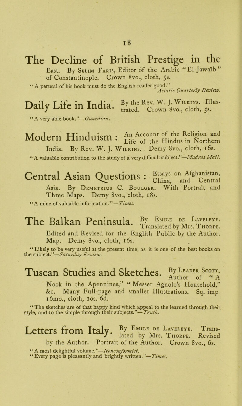 The Decline of British Prestige in the East. By Selim Faris, Editor of the Arabic “El-Jawaib’ of Constantinople. Crown 8vo., cloth, 5s. “ A perusal of his book must do the English reader good.” Asiatic Quarterly Review. Daily Life in India. £*• “ffS “A very able book.”—Guardian. Illus- 5s- Modern Hinduism • An Account of the Religion and ivioaern ninauisin . Life of the Hindus in Northern India. By Rev. W. J. Wilkins. Demy 8vo., cloth, 16s. “A valuable contribution to the study of a very difficult subject.”—Madras Mail. Central Asian Questions : ^ A^'g‘ ccn“i Asia. By Demetrius C. Boulger. With Portrait and Three Maps. Demy 8vo., cloth, 18s. “A mine of valuable information.”—Times. The Balkan Peninsula. fc;MIL,E, DE L*yELEYE- Translated by Mrs. Thorpe. Edited and Revised for the English Public by the Author. Map. Demy 8vo., cloth, 16s. “ Likely to be very useful at the present time, as it is one of the best books on the subject.”—Saturday Review. Tuscan Studies and Sketches. By Leader Scott, Author of “ A Nook in the Apennines,” “ Messer Agnolo’s Household,’’ &c. Many Full-page and smaller Illustrations. Sq. imp i6mo., cloth, 1 os. 6d,  The sketches are of that happy kind which appeal to the learned through their style, and to the simple through their subjects.—Truth. Letters from Italy. ,Bl f'MK,L\?E l*veleye- Trans; J lated by Mrs. Thorpe. Revised by the Author. Portrait of the Author. Crown 8vo., 6s. “ A most delightful volume.—Nonconformist. “ Every page is pleasantly and brightly written.—Times.