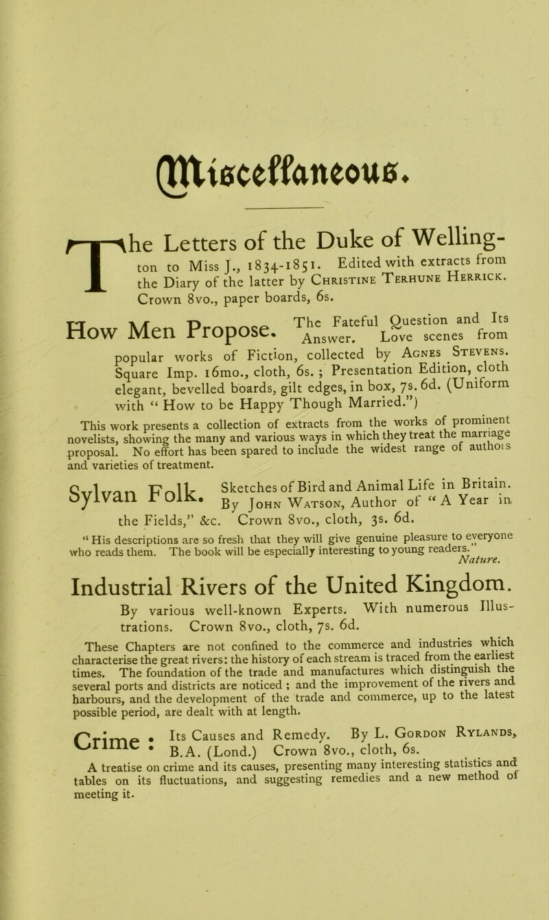 (Htiecefftmeoue. The Letters of the Duke of Welling- ton to Miss J., 1834-1851. Edited with extracts from the Diary of the latter by Christine Terhune Herrick. Crown 8vo., paper boards, 6s. How Men Propose popular works of Fiction, collected by. Agnes Stevens. Square Imp. i6mo., cloth, 6s.; Presentation Edition, cloth elegant, bevelled boards, gilt edges, in box, 7s. 6d. (Uniform with “ How to be Happy Though Married.”) This work presents a collection of extracts from the works of prominent novelists, showing the many and various ways in which they treat the marriage proposal. No effort has been spared to include the widest range ot authois and varieties of treatment. U 1L Sketches of Bird and Animal Life in Britain. T OIK, jQHN WatsoNj Author of “ A Year in. the Fields,” &c. Crown Svo., cloth, 3s. 6d. “ His descriptions are so fresh that they will give genuine pleasure to everyone who reads them. The book will be especially interesting to young readers. Nature. Industrial Rivers of the United Kingdom. By various well-known Experts. With numerous Illus- trations. Crown 8vo., cloth, 7s. 6d. These Chapters are not confined to the commerce and industries which characterise the great rivers: the history of each stream is traced from the earliest times. The foundation of the trade and manufactures which distinguish the several ports and districts are noticed ; and the improvement of the rivers and harbours, and the development of the trade and commerce, up to the latest possible period, are dealt with at length. Primp • ^ts Causes and Remedy. By L. Gordon Rylands, 1II1C . B A> (Lond.) Crown 8vo., cloth, 6s. A treatise on crime and its causes, presenting many interesting statistics and tables on its fluctuations, and suggesting remedies and a new method oi meeting it.