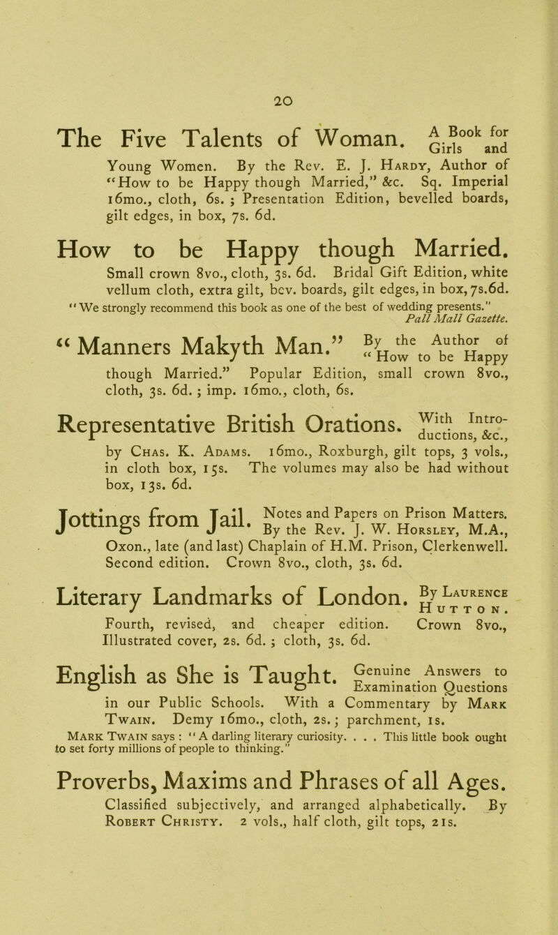 The Five Talents of Woman. Qir®ooka^dr Young Women. By the Rev. E. J. Hardy, Author of <cHow to be Happy though Married,’’ Sec. Sq. Imperial i6mo., cloth, 6s. ; Presentation Edition, bevelled boards, gilt edges, in box, 7s. 6d. How to be Happy though Married. Small crown 8vo., cloth, 3s. 6d. Bridal Gift Edition, white vellum cloth, extra gilt, bev. boards, gilt edges, in box, 7s.6d. We strongly recommend this book as one of the best of wedding presents.” Pall Mall Gazette. “ Manners Makyth Man.” ^owT^emppy though Married.” Popular Edition, small crown 8vo., cloth, 3s. 6d. ; imp. i6mo., cloth, 6s. Representative British Orations. by Chas. K. Adams. i6mo., Roxburgh, gilt tops, 3 vols., in cloth box, 15s. The volumes may also be had without box, 13s. 6d. T^H-inrro -frr'vm Toil Notes and Papers on Prison Matters. jottings rrom jan. By the Rev j w Horsley> M#A#) Oxon., late (and last) Chaplain of H.M. Prison, Clerkenwell. Second edition. Crown 8vo., cloth, 3s. 6d. Literary Landmarks of London, gy Laurence J Hutton. Fourth, revised, and cheaper edition. Crown 8vo., Illustrated cover, 2s. 6d. ; cloth, 3s. 6d. English as She is Taught. Genuine Answers to O o Examination Questions in our Public Schools. With a Commentary by Mark Twain. Demy i6mo., cloth, 2s.; parchment, is. Mark Twain says :  A darling literary curiosity. . . . This little book ought to set forty millions of people to thinking.” Proverbs, Maxims and Phrases of all Ages. Classified subjectively, and arranged alphabetically. By Robert Christy. 2 vols., half cloth, gilt tops, 21s.