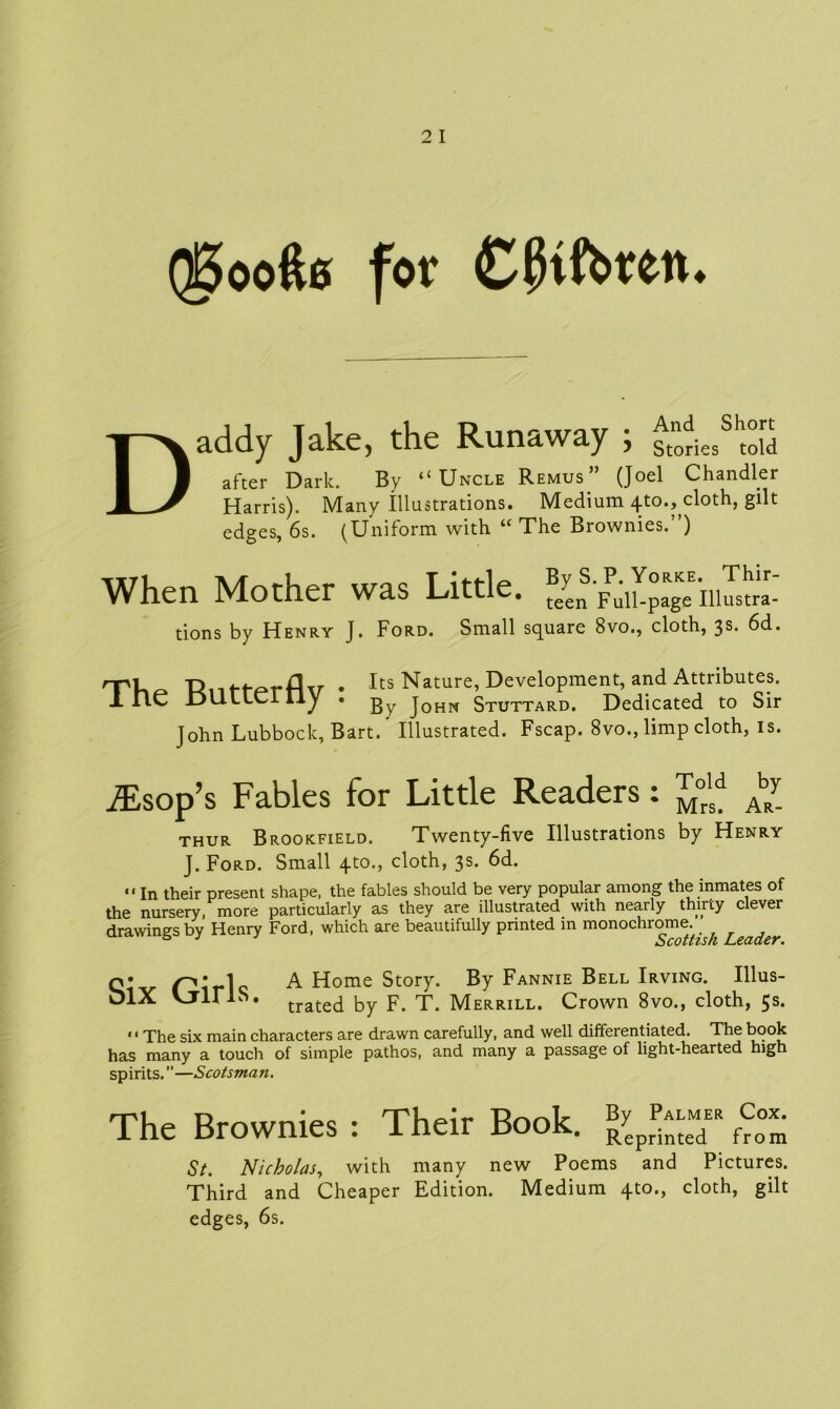 Qgoofte for CjKfotew. D addy Jake, the Runaway ; ^iesSht°ld after Dark. By “Uncle Remus” (Joel Chandler Harris). Many Illustrations. Medium 4to., cloth, gilt edges, 6s. (Uniform with “ The Brownies.”) When Mother was Little, tions by Henry J. Ford. Small square 8vo., cloth, 3s. 6d. rpi Duf-fprAv . Its Nature, Development, and Attributes. 1. IlC I3ULLCI liy • -gy j0HN Stuttard. Dedicated to Sir John Lubbock, Bart.' Illustrated. Fscap. 8vo., limp cloth, is. jEsop’s Fables for Little Readers: J™ Aby thur Brookfield. Twenty-five Illustrations by Henry J. Ford. Small cloth, 3s. 6d. “ In their present shape, the fables should be very popular among the inmates of the nursery, more particularly as they are illustrated with nearly thirty clever drawings by Henry Ford, which are beautifully printed in monochrome^ Leadey q* x-'i* 1 A Home Story. By Fannie Bell Irving. Illus- VjlLlS. trate(j by T. Merrill. Crown 8vo., cloth, 5s. ««The six main characters are drawn carefully, and well differentiated. The book has many a touch of simple pathos, and many a passage of light-hearted high spirits.M—Scotsman. The Brownies : Their Book. RyepJ^eMdER St. Nicholas, with many new Poems and Pictures. Third and Cheaper Edition. Medium 4to., cloth, gilt edges, 6s.