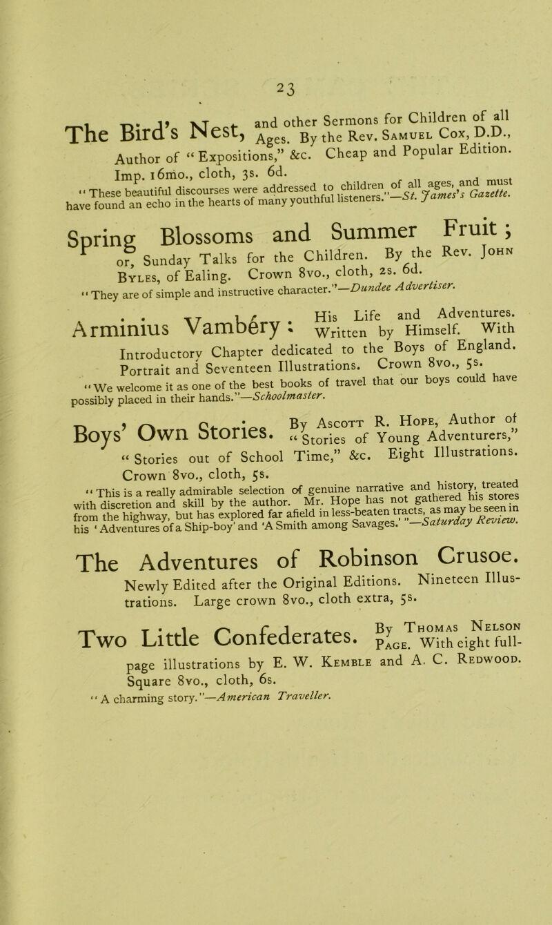 1 \t . and other Sermons for Children of all The Birds Nest, A By the Rev. Samuel Cox, D.D., Author of “ Expositions,” &c. Cheap and Popular Edition. Imp. i6mo., cloth, 3s. 6d.  These beautiful discourses were addressed to James'?Gazette. have found an echo in the hearts of many youthful listeners. j Spring Blossoms and Summer Fruit; Y or, Sunday Talks for the Children By the Rev. John Byles, of Ealing. Crown 8vo., cloth, 2s. od. They are of simple and instructive character. Dundee Advertiser. T7 1 r His Life and Adventures. Armimus Vambery; written by Himself, with Introductory Chapter dedicated to the Boys of England. Portrait and Seventeen Illustrations. Crown 8vo., 5s. We welcome it as one of the best books of travel that our boys could have possibly placed in their hands.”—Schoolmaster. Boy , o • By Ascott R. Hope, Author of S uwn OLOriCS. “Stories of Young Adventurers, “ Stories out of School Time,” &c. Eight Illustrations. Crown 8vo., cloth, 5s*  This is a really admirable selection of genuine narrative and history, y ^ate with discretiWnd skill by the author. Mr. Hope has not gathered his stores from the highway, but has explored far afield m less-beaten tracts, as may his ‘ Adventures of a Ship-boy' and ‘A Smith among Savages. —Saturday Review. The Adventures of Robinson Crusoe. Newly Edited after the Original Editions. Nineteen Illus- trations. Large crown 8vo., cloth extra, 5s* Two Litde Confederates. p[GETlwitheight fuii- page illustrations by E. W. Kemble and A. C. Redwood. Square 8vo., cloth, 6s. A charming story.”—American Traveller.