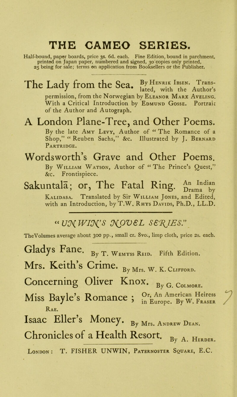 THE CAMEO SERIES. Half-bound, paper boards, price 3s. 6d. each. Fine Edition, bound in parchment, printed on Japan paper, numbered and signed, 30'copies only printed, 25 being for sale; terms on application from Booksellers or the Publisher. The Lady from the Sea. ®[eJEN^tKhlBtshEeN- ^oX permission, from the Norwegian by Eleanor Marx Aveling. With a Critical Introduction by Edmund Gosse. Portraic of the Author and Autograph. A London Plane-Tree, and Other Poems. By the late Amy Levy, Author of  The Romance of a Shop,” “ Reuben Sachs,” &c. Illustrated by J. Bernard Partridge. Wordsworth’s Grave and Other Poems. By William Watson, Author of “ The Prince’s Quest,” &c. Frontispiece. Sakuntala; or, The Fatal Ring. Kalidasa. Translated by Sir William Jones, and Edited, with an Introduction, by T.W. Rhys Davids, Ph.D., LL.D. cc US^WI^S NOVEL SERIES.” TheVolumes average about 300 pp., small cr. 8vo., limp cloth, price 2s. each. Gladys Fane. By T Wemyss ReiDi Fifth Edition. Mrs. Keith’s Crime. By Mrs w K Clifford. Concerning Oliver Knox. ByG.CoLMORE. Miss Bayle’s Romance ; Rae. Isaac Eller’s Money. By Mrs. Andrew Deak. Chronicles of a Health Resort. By A. Herder. London : T. FISHER UNWIN, Paternoster Square, E.C.