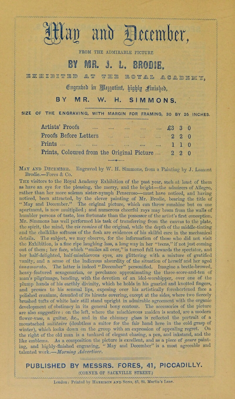 FROM TIIE ADMIRABLE PICTURE aziBiciBsvaiB) aw fii a©aisis]ki'2’j (Sirgnrfafb in Sfc^othrt, feigfelg <#ittti%b, BY MR. W. H. SIMMONS. SIZE OF THE ENGRAVING, WITH MARGIN FOR FRAMING, 30 BY 26 INCHES. Artists’ Proofs £3 3 0 Proofs Before Letters 2 2 0 Prints 110 Prints, Coloured from the Original Picture ... 2 2 0 May ayd December. Engraved by W. H. Simmons, from a Painting- by J. Lament Brodie.—Fores & Co. The visitors to the Royal Academy Exhibition of the past year, such at least of them as have an eye for the pleasing, the merry, and the bright—the admirers of Allegro, rather than her more solemn sister-nymph Penseroso—must have noticed, and having noticed, been attracted, by the clever painting of Mr. Brodie, bearing the title of “May and December.” The original picture, which can throw sunshine but on one apartment, is now multipliedj and numerous cheerful rays may beam from the walls of humbler persons of taste, less fortunate than the possessor of the artist’s first conception. Mr. Simmons has well performed his task of transferring from the canvas to the plate, the spirit, the mind, the vis comica of the original, while the depth of the middle-tinting and flic chalklike softness of the flesh arc evidences of his skilful care in the mechanical details. The subject, we may observe, for the information of those who did not visit the Exhibition, is a fine ripe laughing lass, a long way in her “teens,” if not just coming out of them; her face, which smiles all over,” is turned full towards the spectator, and her half-delighted, lialf-misehievous eyes, arc glittering with a mixture of gratified vanity, and a sense of the ludicrous absurdity of the situation of licrsclf and licr aged innamorato. The latter is indeed “December” personified. Imagine a beetle-browed, heavy-featured sexagenarian, or perchance approximating the three-scorc-and-ten of man’s pilgrimage, bending, with the devotion of an idol-worshipper, over one of the plump hands of his earthly divinity, which lie holds in his gnarled and knotted fingers, and presses to his sensual lips, exposing over his artistically foreshortened face a polished cranium, denuded of its hirsute covering, except at the sides, where two fiercely brushed tufts of white hair still stand upright in admirable agreement with the organic- development of obstinacy in its general bony contour. The accessories of the picture are also suggestive : on the left, where the mischievous maiden is seated, are a modern flower-vase, a guitar, &c., and in the chimney glass is reflected the portrait of a moustached militaire (doubtless a suitor for the fair hand here in the cold grasp of winter), which looks down on the group with an expression of appealing regret. On the right of the old man is a tankard of elegant chasing, a pen, and inkstand, and the like emblems. As a composition the picture is excellent, and as a piece of genre paint- ing, and highly-finished engraving, “ May and December” is a most agreeable and talented work.—Morning Advertiser. PUBLISHED BY MESSRS. FORES, 41, PICCADILLY. (CORNER OF SACKYILLE STREET.) London: Printed by ITatuiison and Sons, 4r>, St. Martin’s Lane.