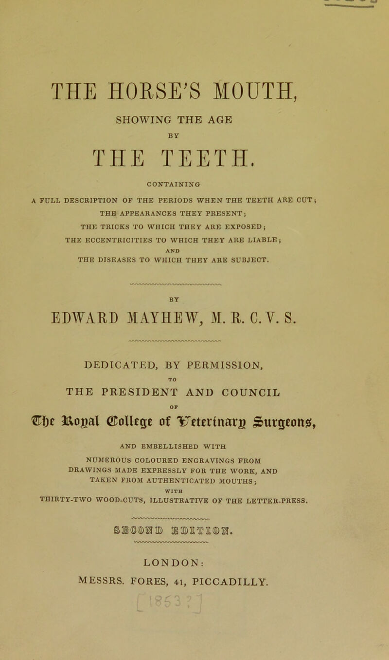 THE HORSE’S MOUTH, SHOWING THE AGE BY THE TEETH. CONTAINING A FULL DESCRIPTION OF THE PERIODS WHEN THE TEETH ARE CUT; THE APPEARANCES THEY PRESENT; THE TRICKS TO WHICH THEY ARE EXPOSED; THE ECCENTRICITIES TO WHICH THEY ARE LIABLE; AND THE DISEASES TO WHICH THEY ARE SUBJECT. BY EDWARD MAY HEW, M. R. C. Y. S. DEDICATED, BY PERMISSION, TO THE PRESIDENT AND COUNCIL OP Cfjc &ogal (College of YJetertnarg Surgeon#, AND EMBELLISHED WITH NUMEROUS COLOURED ENGRAVINGS FROM DRAWINGS MADE EXPRESSLY FOR THE WORK, AND TAKEN FROM AUTHENTICATED MOUTHS; WITH THIRTY-TWO WOOD-CUTS, ILLUSTRATIVE OF THE LETTER-PRESS. SE(B®!3D niB&VKDS!. LONDON: MESSRS. FORES, 41, PICCADILLY.