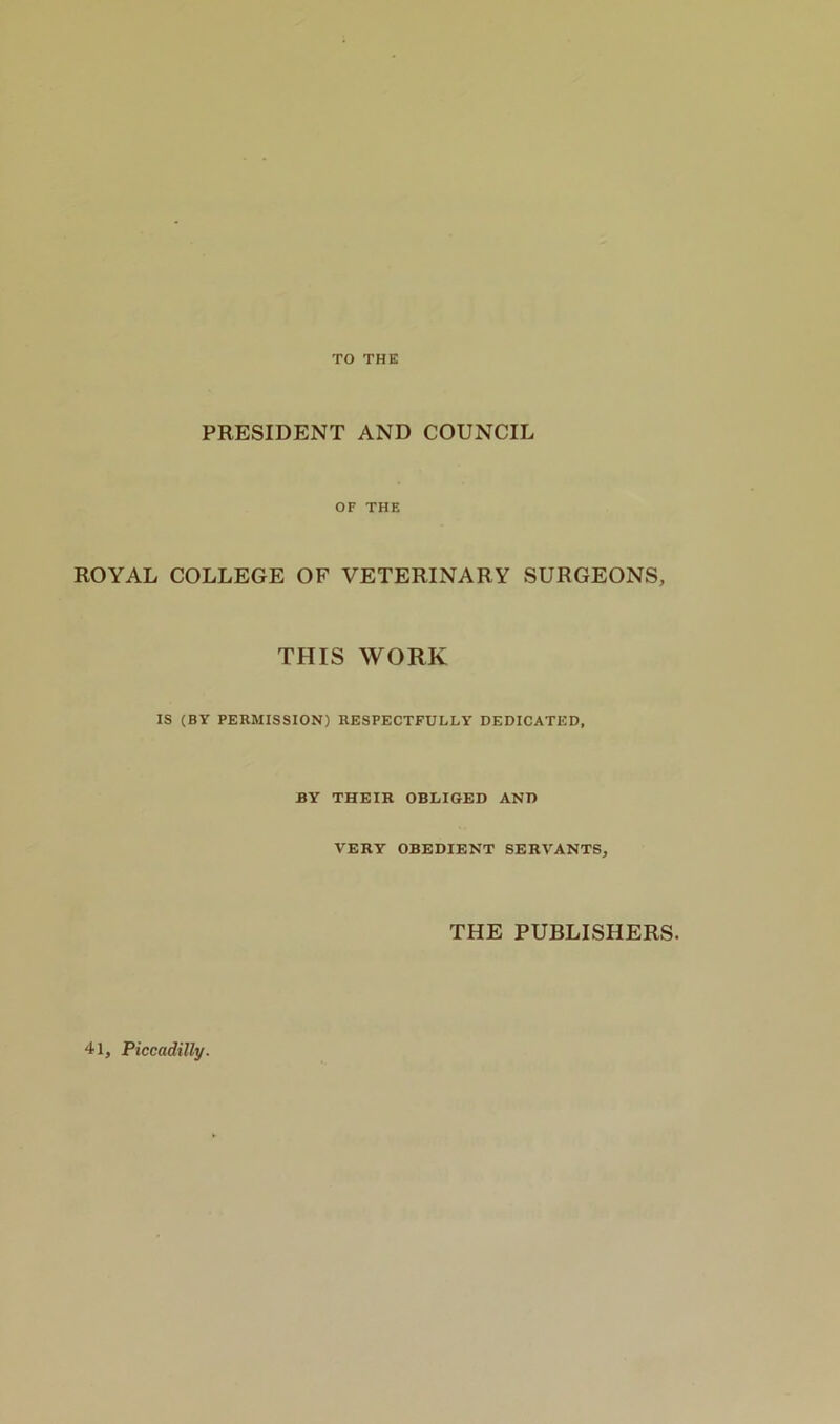 TO THE PRESIDENT AND COUNCIL OF THE ROYAL COLLEGE OF VETERINARY SURGEONS, THIS WORK IS (BY PERMISSION) RESPECTFULLY DEDICATED, BY THEIR OBLIGED AND VERY OBEDIENT SERVANTS, THE PUBLISHERS. 41, Piccadilly.