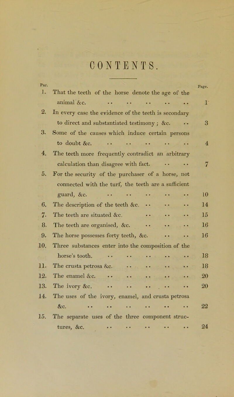 CONTENTS. Par. ]. That the teeth of the horse denote the age of the Page. animal &c. •• •• •• •• •• 1 2. In every case the evidence of the teeth is secondary to direct and substantiated testimony ; &c. 3 3. Some of the causes which induce certain persons to doubt &c. 4 4. The teeth more frequently contradict an arbitrary calculation than disagree with fact. 7 5. For the security of the purchaser of a horse, not connected with the turf, the teeth are a sufficient guard, &c. 10 6. The description of the teeth &c. • • 14 7- The teeth are situated &c. 15 8. The teeth are organised, &c. 16 9. The horse possesses forty teeth, &c. 16 10. Three substances enter into the composition of the horse s tooth. •• •• •• •• •• 18 11. The crusta petrosa &c. 18 12. The enamel &c. • • • • . • • • • • 20 13. The ivory &c, • • • • • • , • • 20 14. The uses of the ivory, enamel, and crusta petrosa Sec. •• •• •• •• •• •• 22 15. The separate uses of the three component struc- tures, &c. 24