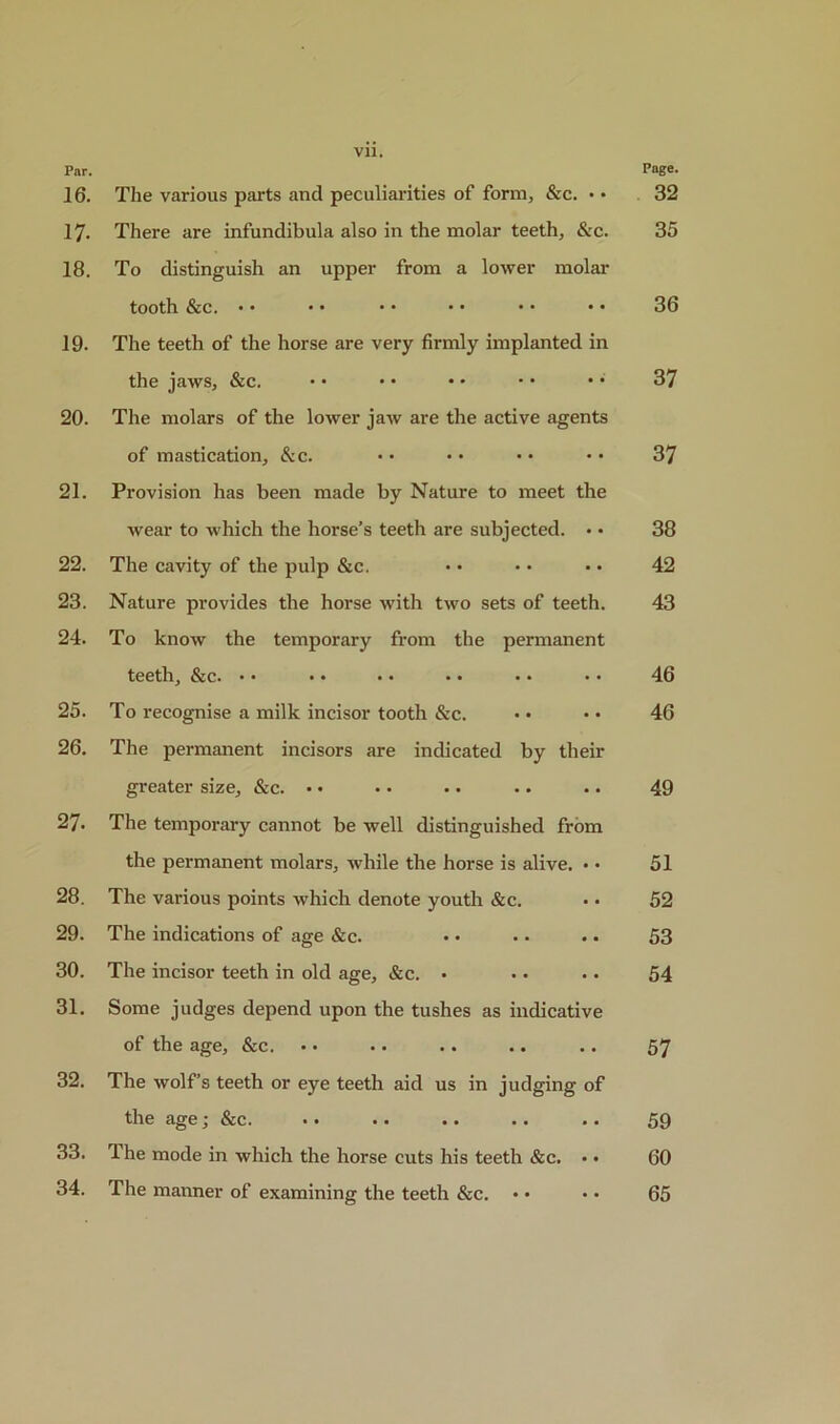 Par. 16. The various parts and peculiarities of form, &c. • • 17. There are infundibula also in the molar teeth, Sec. 18. To distinguish an upper from a lower molar tooth &c. • • 19. The teeth of the horse are very firmly implanted in the jaws, &c. 20. The molars of the lower jaw are the active agents of mastication, &c. 21. Provision has been made by Nature to meet the wear to which the horse’s teeth are subjected. • • 22. The cavity of the pulp &c. 23. Nature provides the horse with two sets of teeth. 24. To know the temporary from the permanent teeth, &c. •• •• •• •• • • •• 25. To recognise a milk incisor tooth &c. 26. The permanent incisors are indicated by their greater size, &c. • • • • • • • • 27. The temporary cannot be well distinguished from the permanent molars, while the horse is alive. • • 28. The various points Avhich denote youth &c. 29. The indications of age &c. 30. The incisor teeth in old age, &c. • 31. Some judges depend upon the tushes as indicative of the age, &c. 32. The wolf’s teeth or eye teeth aid us in judging of the age j &c. •• •• • ■ . ■ • • 33. The mode in which the horse cuts his teeth &c. • • 34. The manner of examining the teeth &c. Page. 32 35 36 37 37 38 42 43 46 46 49 51 52 53 54 57 59 60 65