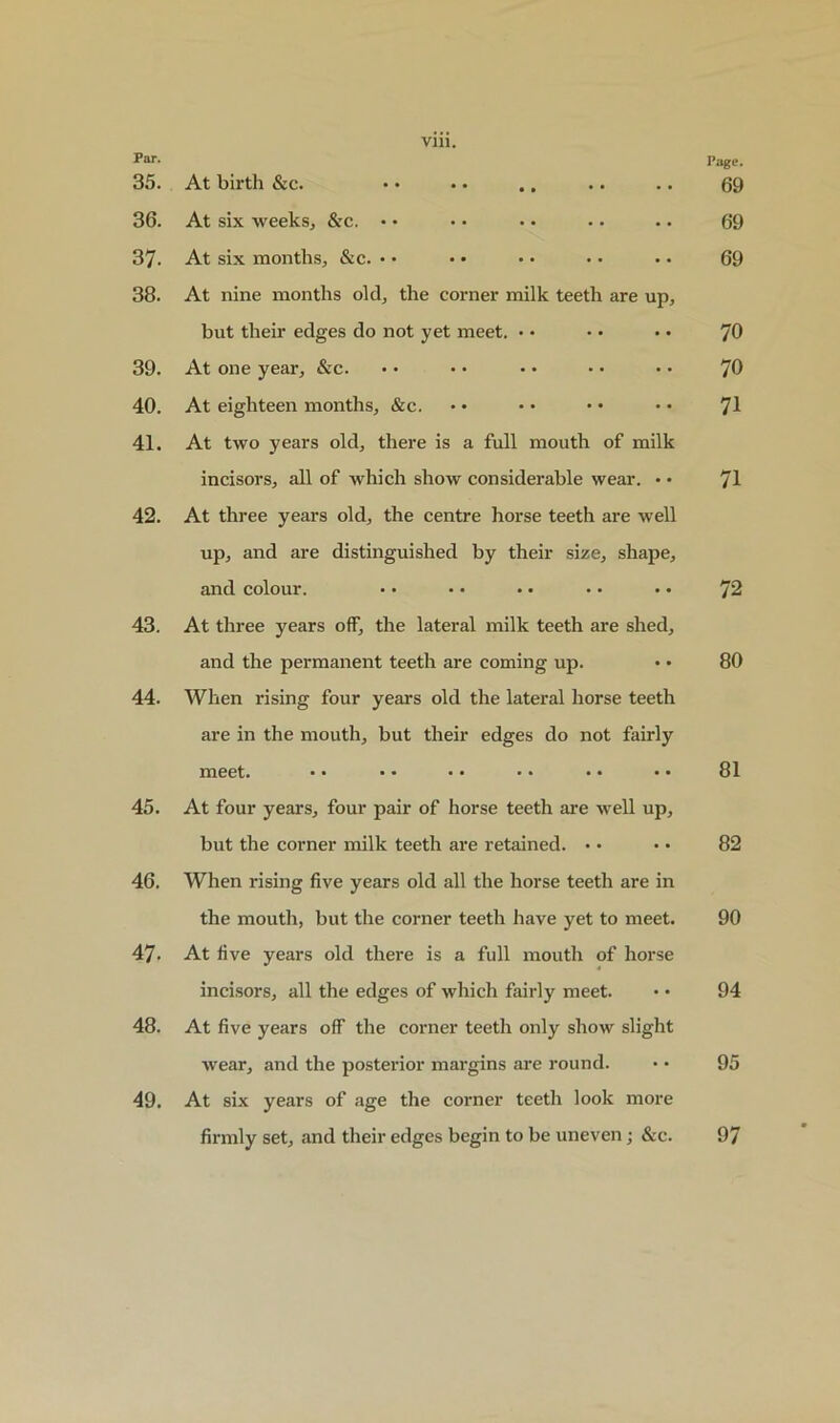 Par. Page. 35. At birth &c. • • • • .. .. .. 69 36. At six weeks, &c. • • • • .. .. .. 69 37- At six months, &c. • • • • • • • • • • 69 38. At nine months old, the corner milk teeth are up, but their edges do not yet meet. • • • • • • 70 39. At one year, &c. • • • • • • • • • • 70 40. At eighteen months, &c. • • • • • • • • rJ\ 41. At two years old, there is a full mouth of milk incisors, all of which show considerable wear. • • 71 42. At three years old, the centre horse teeth are well up, and are distinguished by their size, shape, and colour. • • • • • • • • • • 72 43. At three years off, the lateral milk teeth are shed, and the permanent teeth are coming up. • • 80 44. When rising four years old the lateral horse teeth are in the mouth, but their edges do not fairly meet. • • • • • • • • • • • • 81 45. At four years, four pair of horse teeth are well up, but the corner milk teeth are retained. • • • • 82 46. When rising five years old all the horse teeth are in the mouth, but the corner teeth have yet to meet. 90 47. At five years old there is a full mouth of horse incisors, all the edges of which fairly meet. • • 94 48. At five years off the corner teeth only show slight wear, and the posterior margins are round. • • 95 49. At six years of age the corner teeth look more firmly set, and their edges begin to be uneven; &c. 97