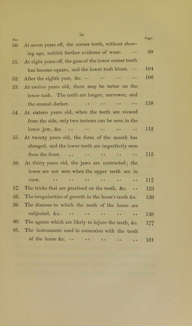Page. Par. 50. At seven years off, the corner teeth, without show- ing age, exhibit further evidence of wear. 51. At eight years off, the gum of the lower corner tooth has become square, and the lower tush blunt. • ■ 52. After the eighth year, &c. • • 53. At twelve years old, there may be tartar on the lower tush. The teeth are longer, narrower, and the enamel darker. 54. At sixteen years old, when the teeth are viewed from the side, only two incisors can be seen in the lower jaw, &c. 55. At twenty years old, the form of the mouth has changed, and the lower teeth are imperfectly seen from the front. 56. At thirty years old, the jaws are contracted; the lower are not seen when the upper teeth are in view. •• •• •• •• •• •• 57. The tricks that are practised on the teeth, &c. 58. The irregularities of growth in the horse’s teeth &c. 59. The diseases to which the teeth of the horse are subjected, &c. • • • • •. .. .. 60. The agents which are likely to injure the teeth, &c. 61. The instruments used in connexion with the teeth of the horse &c. • • .. .. 99 104 106 110 112 115 117 123 138 149 177 181