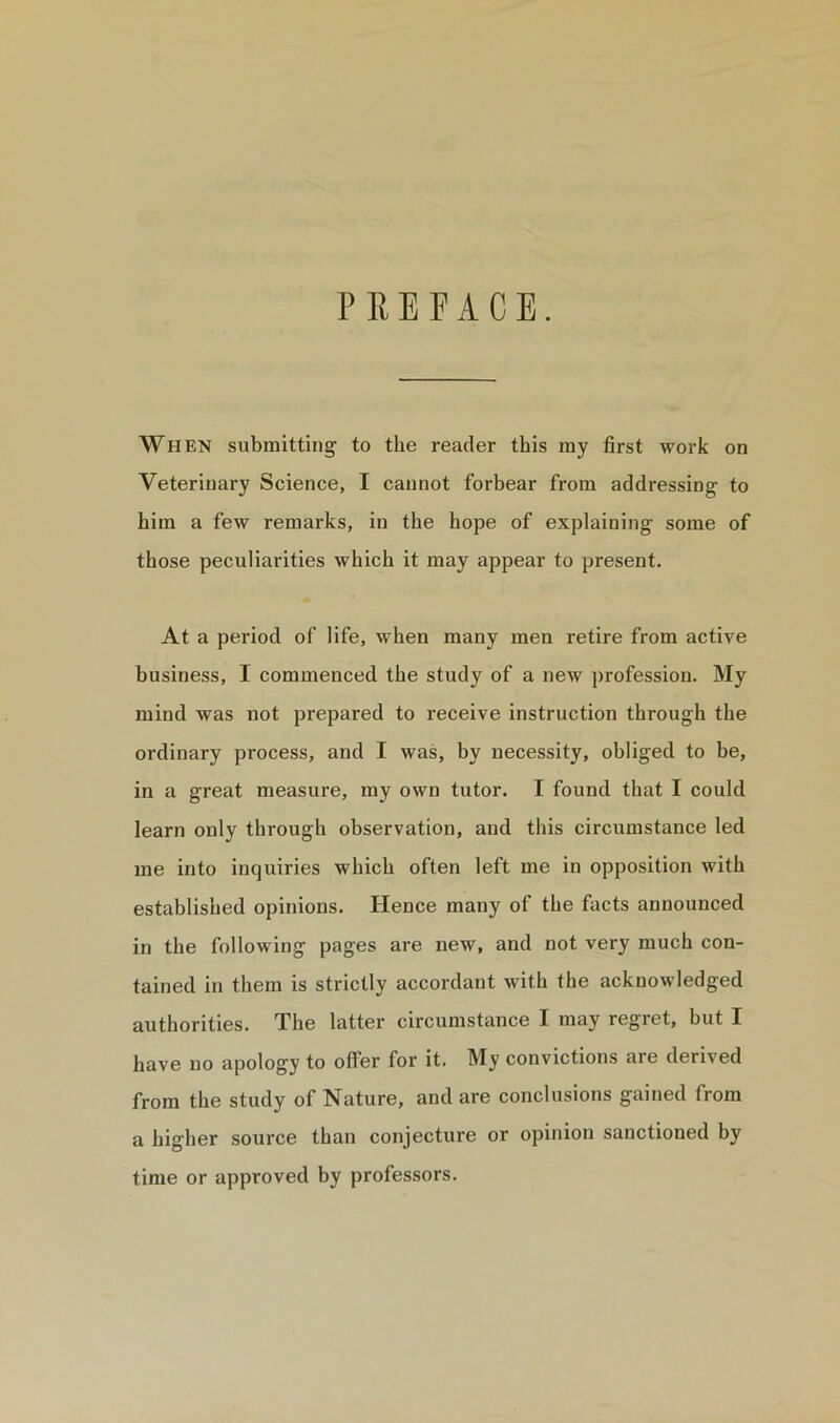 PREFACE. When submitting to the reader this my first work on Veterinary Science, I cannot forbear from addressing to him a few remarks, in the hope of explaining some of those peculiarities which it may appear to present. At a period of life, when many men retire from active business, I commenced the study of a new profession. My mind was not prepared to receive instruction through the ordinary process, and I was, by necessity, obliged to be, in a great measure, my own tutor. I found that I could learn only through observation, and this circumstance led me into inquiries which often left me in opposition with established opinions. Hence many of the facts announced in the following pages are new, and not very much con- tained in them is strictly accordant with the acknowledged authorities. The latter circumstance I may regret, but I have no apology to offer for it. My convictions are derived from the study of Nature, and are conclusions gained from a higher source than conjecture or opinion sanctioned by time or approved by professors.