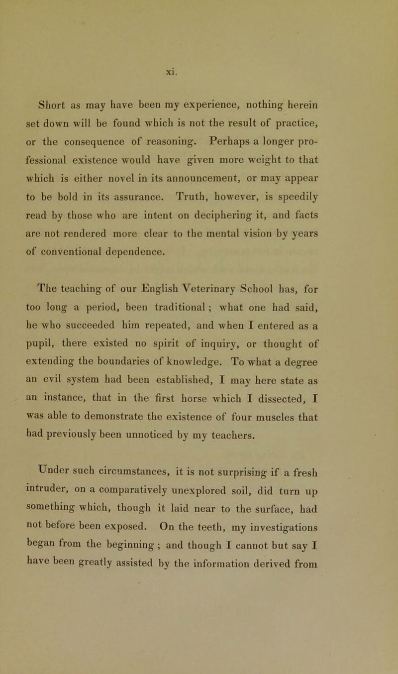 Short as may have been my experience, nothing- herein set down will be found which is not the result of practice, or the consequence of reasoning. Perhaps a longer pro- fessional existence would have given more weight to that which is either novel in its announcement, or may appear to be bold in its assurance. Truth, however, is speedily read by those who are intent on deciphering it, and facts are not rendered more clear to the mental vision by years of conventional dependence. The teaching of our English Veterinary School has, for too long a period, been traditional; what one had said, he who succeeded him repeated, and when I entered as a pupil, there existed no spirit of inquiry, or thought of extending the boundaries of knowledge. To what a degree an evil system had been established, I may here state as an instance, that in the first horse which I dissected, I was able to demonstrate the existence of four muscles that had previously been unnoticed by my teachers. Under such circumstances, it is not surprising if a fresh intruder, on a comparatively unexplored soil, did turn up something which, though it laid near to the surface, had not before been exposed. On the teeth, my investigations began from the beginning ; and though I cannot but say I have been greatly assisted by the information derived from