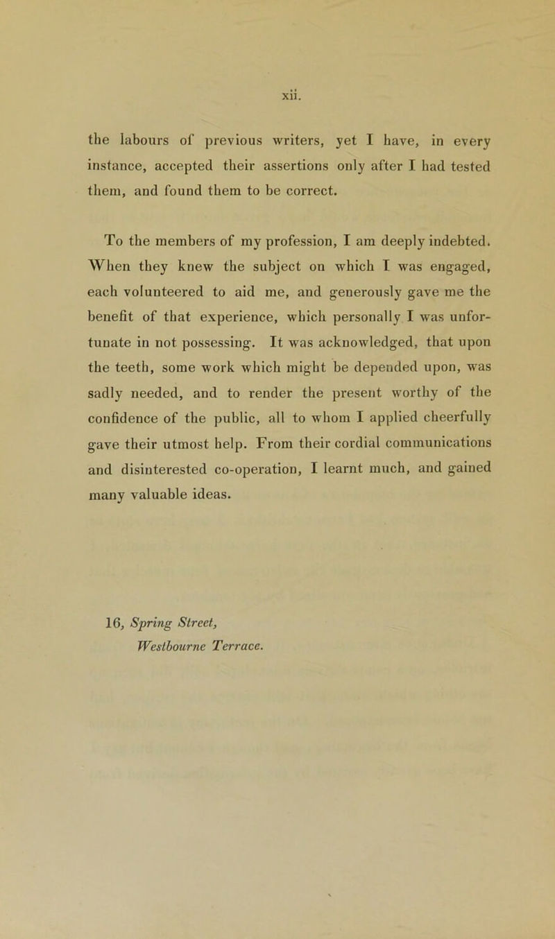 the labours of previous writers, yet I have, in every instance, accepted their assertions only after I had tested them, and found them to be correct. To the members of my profession, I am deeply indebted. When they knew the subject on which I was engaged, each volunteei'ed to aid me, and generously gave me the benefit of that experience, which personally I was unfor- tunate in not possessing. It was acknowledged, that upon the teeth, some work which might be depended upon, was sadly needed, and to render the present worthy of the confidence of the public, all to whom I applied cheerfully gave their utmost help. From their cordial communications and disinterested co-operation, I learnt much, and gained many valuable ideas. 16, Spring Street, Westbourne Terrace.