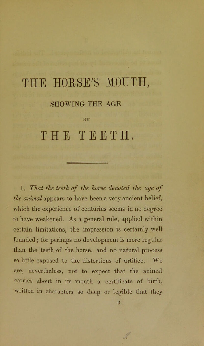 THE HORSE’S MOUTH, SHOWING THE AGE BY THE TEETH. 1. That the teeth of the horse denoted the age of the animal appears to have been a very ancient belief, which the experience of centuries seems in no degree to have weakened. As a general rule, applied within certain limitations, the impression is certainly well founded ; for perhaps no development is more regular than the teeth of the horse, and no natural process so little exposed to the distortions of artifice. We are, nevertheless, not to expect that the animal carries about in its mouth a certificate of birth, •written in characters so deep or legible that they u