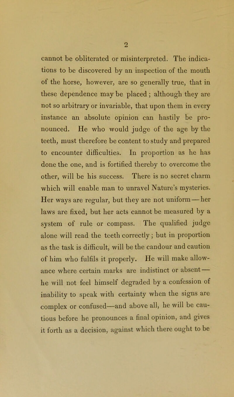 cannot be obliterated or misinterpreted. The indica- tions to be discovered by an inspection of the mouth of the horse, however, are so generally true, that in these dependence may be placed; although they are not so arbitrary or invariable, that upon them in every instance an absolute opinion can hastily be pro- nounced. He who would judge of the age by the teeth, must therefore be content to study and prepared to encounter difficulties. In proportion as he has done the one, and is fortified thereby to overcome the other, will be his success. There is no secret charm which will enable man to unravel Nature’s mysteries. Her ways are regular, but they are not uniform — her laws are fixed, but her acts cannot be measured by a system of rule or compass. The qualified judge alone will read the teeth correctly; but in proportion as the task is difficult, will be the candour and caution of him who fulfils it properly. He will make allow- ance where certain marks are indistinct or absent — he will not feel himself degraded by a confession of inability to speak with certainty when the signs are complex or confused—and above all, he will be cau- tious before he pronounces a final opinion, and gives it forth as a decision, against which there ought to be