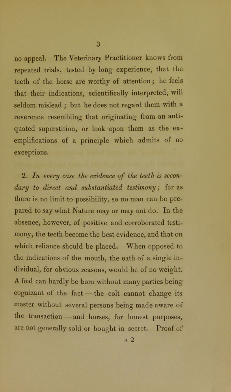 no appeal. The Veterinary Practitioner knows from repeated trials, tested by long experience, that the teeth of the horse are worthy of attention; he feels that their indications, scientifically interpreted, will seldom mislead ; but he does not regard them with a reverence resembling that originating from an anti- quated superstition, or look upon them as the ex- emplifications of a principle which admits of no exceptions. 2. In every case the evidence of the teeth is secon- dary to direct and substantiated testimony; for as there is no limit to possibility, so no man can be pre- pared to say what Nature may or may not do. In the absence, however, of positive and corroborated testi- mony, the teeth become the best evidence, and that on which reliance should be placed. When opposed to the indications of the mouth, the oath of a single in- dividual, for obvious reasons, would be of no weight. A foal can hardly be born without many parties being cognizant of the fact — the colt cannot change its master without several persons being made aware of the transaction — and horses, for honest purposes, are not generally sold or bought in secret. Proof of b 2