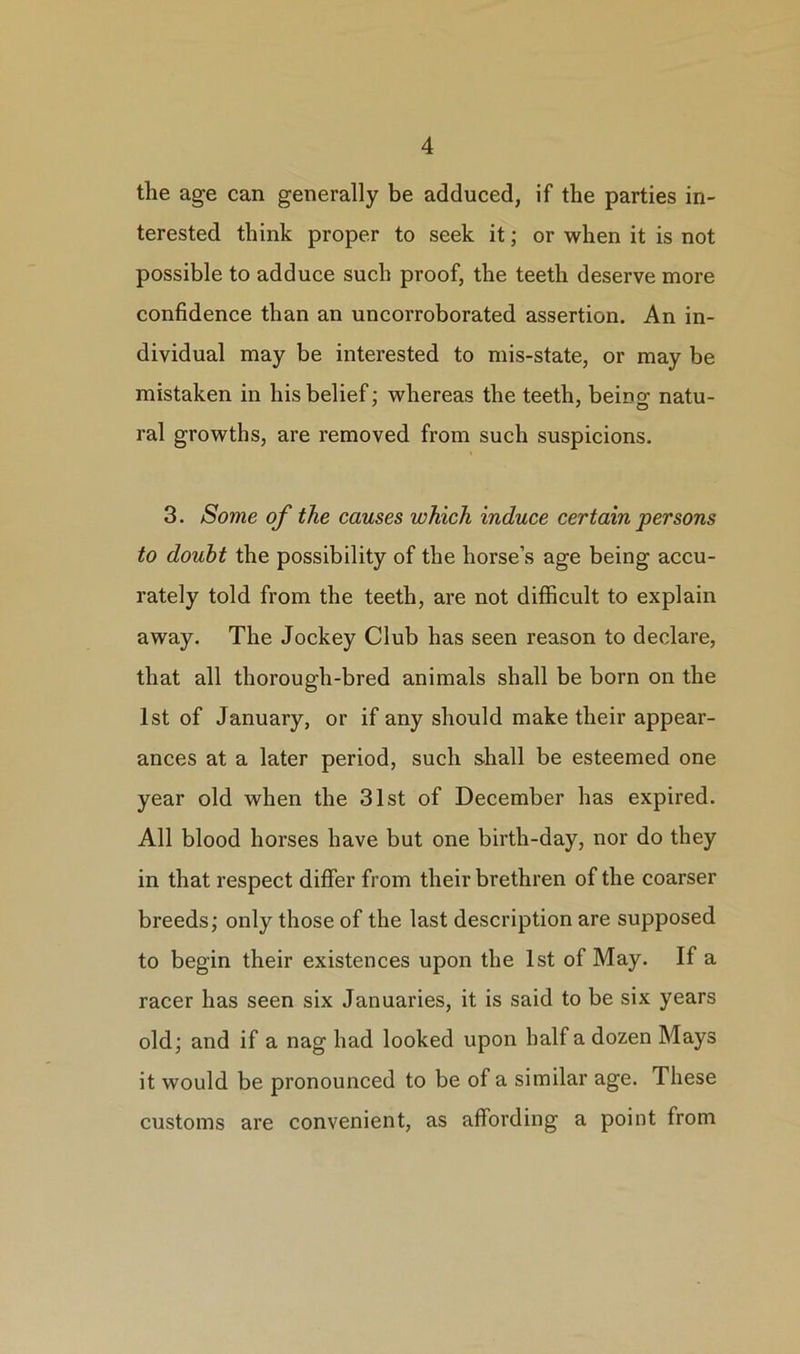 the age can generally be adduced, if the parties in- terested think proper to seek it; or when it is not possible to adduce such proof, the teeth deserve more confidence than an uncorroborated assertion. An in- dividual may be interested to mis-state, or may be mistaken in his belief; whereas the teeth, beino- natu- ral growths, are removed from such suspicions. 3. Some of the causes which induce certain persons to doubt the possibility of the horse’s age being accu- rately told from the teeth, are not difficult to explain away. The Jockey Club has seen reason to declare, that all thorough-bred animals shall be born on the 1st of January, or if any should make their appear- ances at a later period, such shall be esteemed one year old when the 31st of December has expired. All blood horses have but one birth-day, nor do they in that respect differ from their brethren of the coarser breeds; only those of the last description are supposed to begin their existences upon the 1st of May. If a racer has seen six Januaries, it is said to be six years old; and if a nag had looked upon half a dozen Mays it would be pronounced to be of a similar age. These customs are convenient, as affording a point from
