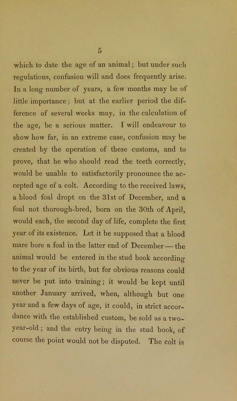 which to date the age of an animal; but under such regulations, confusion will and does frequently arise. In a long number of years, a few months may be of little importance ; but at the earlier period the dif- ference of several weeks may, in the calculation of the age, be a serious matter. I will endeavour to show how far, in an extreme case, confusion may be created by the operation of these customs, and to prove, that he who should read the teeth correctly, would be unable to satisfactorily pronounce the ac- cepted age of a colt. According to the received laws, a blood foal dropt on the 31st of December, and a foal not thorough-bred, born on the 30th of April, would each, the second day of life, complete the first year of its existence. Let it be supposed that a blood mare bore a foal in the latter end of December — the animal would be entered in the stud book according to the year of its birth, but for obvious reasons could never be put into training; it would be kept until another January arrived, when, although but one year and a few days of age, it could, in strict accor- dance with the established custom, be sold as a two- year-old ; and the entry being in the stud book, of course the point would not be disputed. The colt is
