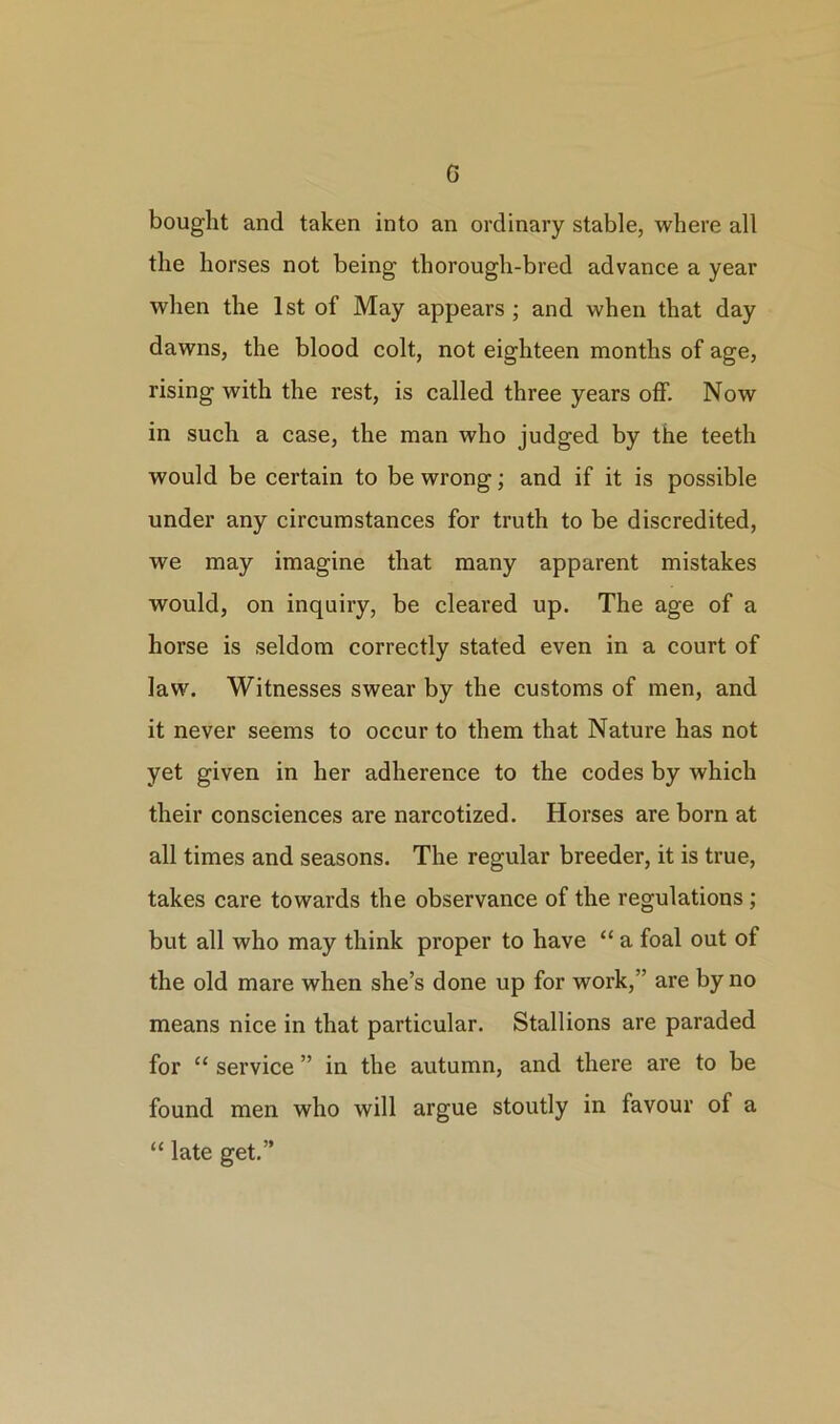G bought and taken into an ordinary stable, where all the horses not being thorough-bred advance a year when the 1st of May appears ; and when that day dawns, the blood colt, not eighteen months of age, rising with the rest, is called three years off. Now in such a case, the man who judged by the teeth would be certain to be wrong; and if it is possible under any circumstances for truth to be discredited, we may imagine that many apparent mistakes would, on inquiry, be cleared up. The age of a horse is seldom correctly stated even in a court of law. Witnesses swear by the customs of men, and it never seems to occur to them that Nature has not yet given in her adherence to the codes by which their consciences are narcotized. Horses are born at all times and seasons. The regular breeder, it is true, takes care towards the observance of the regulations; but all who may think proper to have “ a foal out of the old mare when she’s done up for work,” are by no means nice in that particular. Stallions are paraded for “ service ” in the autumn, and there are to be found men who will argue stoutly in favour of a “ late get.”