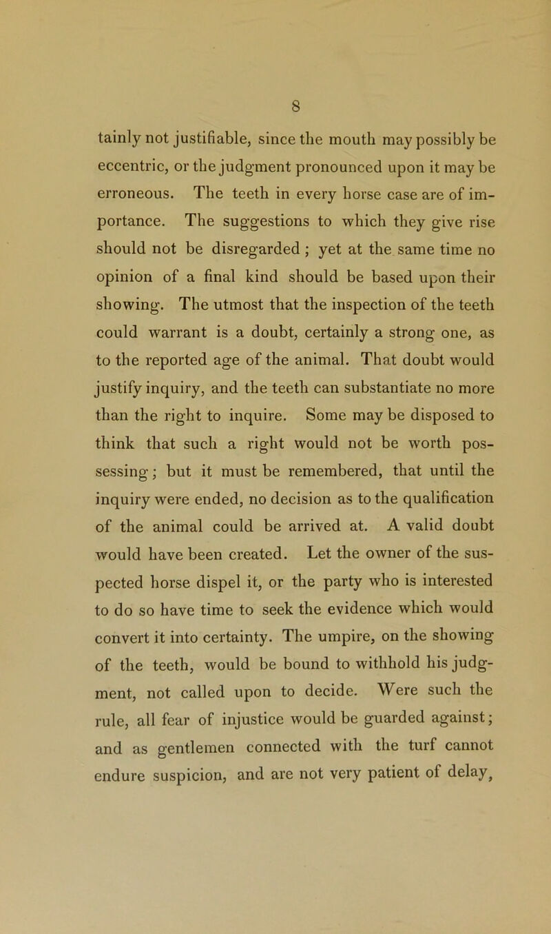 tainly not justifiable, since the mouth may possibly be eccentric, or the judgment pronounced upon it maybe erroneous. The teeth in every horse case are of im- portance. The suggestions to which they give rise should not be disregarded ; yet at the same time no opinion of a final kind should be based upon their showing. The utmost that the inspection of the teeth could warrant is a doubt, certainly a strong one, as to the reported age of the animal. That doubt would justify inquiry, and the teeth can substantiate no more than the right to inquire. Some may be disposed to think that such a right would not be worth pos- sessing ; but it must be remembered, that until the inquiry were ended, no decision as to the qualification of the animal could be arrived at. A valid doubt would have been created. Let the owner of the sus- pected horse dispel it, or the party who is interested to do so have time to seek the evidence which would convert it into certainty. The umpire, on the showing of the teeth, would be bound to withhold his judg- ment, not called upon to decide. Were such the rule, all fear of injustice would be guarded against; and as gentlemen connected with the turf cannot endure suspicion, and are not very patient of delay}