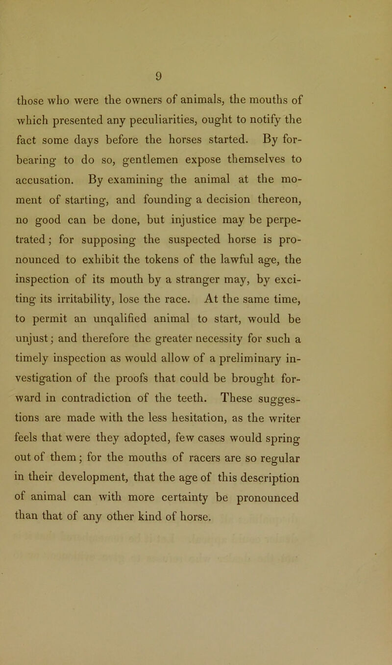 those who were the owners of animals, the mouths of which presented any peculiarities, ought to notify the fact some days before the horses started. By for- bearing to do so, gentlemen expose themselves to accusation. By examining the animal at the mo- ment of starting, and founding a decision thereon, no good can be done, but injustice may be perpe- trated ; for supposing the suspected horse is pro- nounced to exhibit the tokens of the lawful age, the inspection of its mouth by a stranger may, by exci- ting its irritability, lose the race. At the same time, to permit an unqalified animal to start, would be unjust; and therefore the greater necessity for such a timely inspection as would allow of a preliminary in- vestigation of the proofs that could be brought for- ward in contradiction of the teeth. These sugges- tions are made with the less hesitation, as the writer feels that were they adopted, few cases would spring out of them; for the mouths of racers are so regular in their development, that the age of this description of animal can with more certainty be pronounced than that of any other kind of horse.