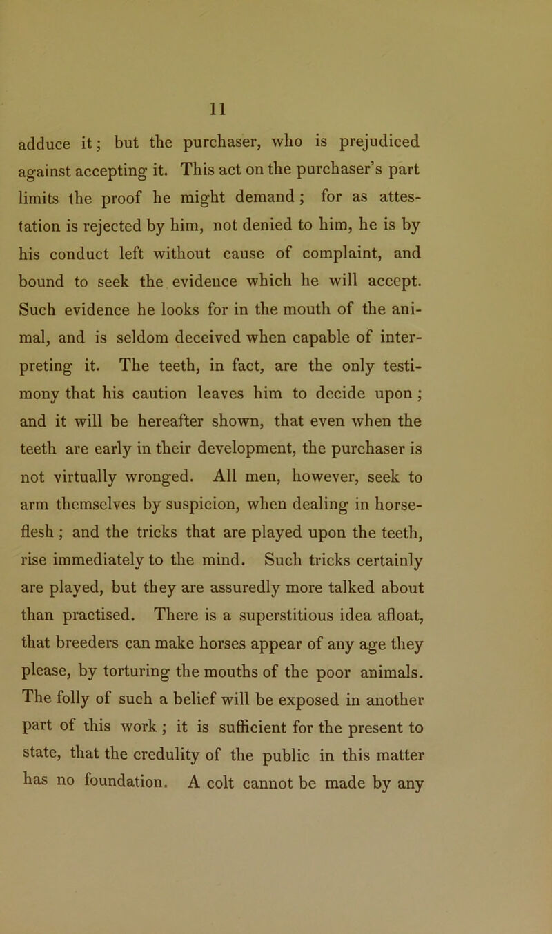 adduce it; but the purchaser, who is prejudiced against accepting it. This act on the purchaser’s part limits the proof he might demand ; for as attes- tation is rejected by him, not denied to him, he is by his conduct left without cause of complaint, and bound to seek the evidence which he will accept. Such evidence he looks for in the mouth of the ani- mal, and is seldom deceived when capable of inter- preting it. The teeth, in fact, are the only testi- mony that his caution leaves him to decide upon ; and it will be hereafter shown, that even when the teeth are early in their development, the purchaser is not virtually wronged. All men, however, seek to arm themselves by suspicion, when dealing in horse- flesh ; and the tricks that are played upon the teeth, rise immediately to the mind. Such tricks certainly are played, but they are assuredly more talked about than practised. There is a superstitious idea afloat, that breeders can make horses appear of any age they please, by torturing the mouths of the poor animals. The folly of such a belief will be exposed in another part of this work ; it is sufficient for the present to state, that the credulity of the public in this matter has no foundation. A colt cannot be made by any