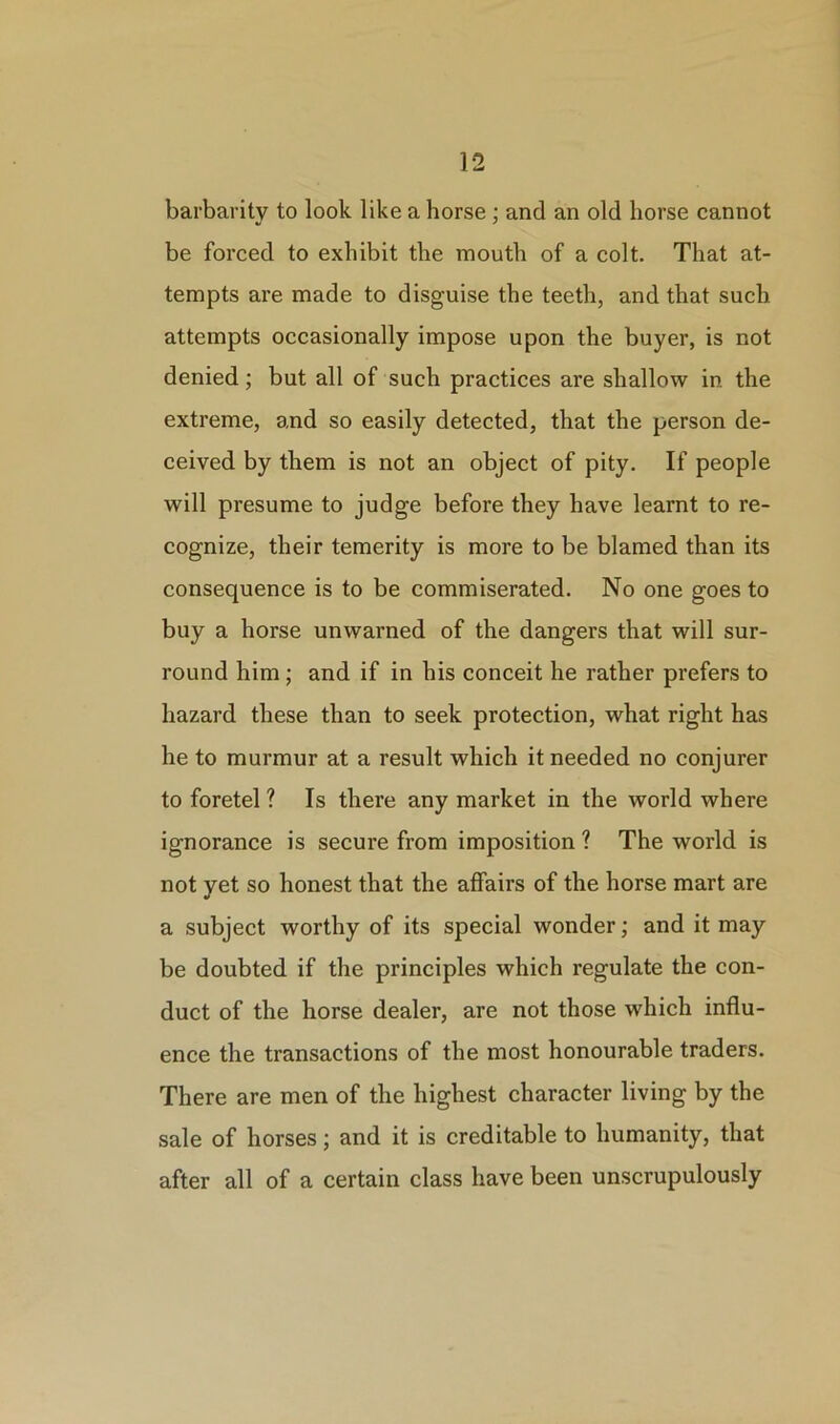 barbarity to look like a horse ; and an old horse cannot be forced to exhibit the mouth of a colt. That at- tempts are made to disguise the teeth, and that such attempts occasionally impose upon the buyer, is not denied; but all of such practices are shallow in the extreme, and so easily detected, that the person de- ceived by them is not an object of pity. If people will presume to judge before they have learnt to re- cognize, their temerity is more to be blamed than its consequence is to be commiserated. No one goes to buy a horse unwarned of the dangers that will sur- round him ; and if in his conceit he rather prefers to hazard these than to seek protection, what right has he to murmur at a result which it needed no conjurer to foretel ? Is there any market in the world where ignorance is secure from imposition ? The world is not yet so honest that the affairs of the horse mart are a subject worthy of its special wonder; and it may be doubted if the principles which regulate the con- duct of the horse dealer, are not those which influ- ence the transactions of the most honourable traders. There are men of the highest character living by the sale of horses; and it is creditable to humanity, that after all of a certain class have been unscrupulously