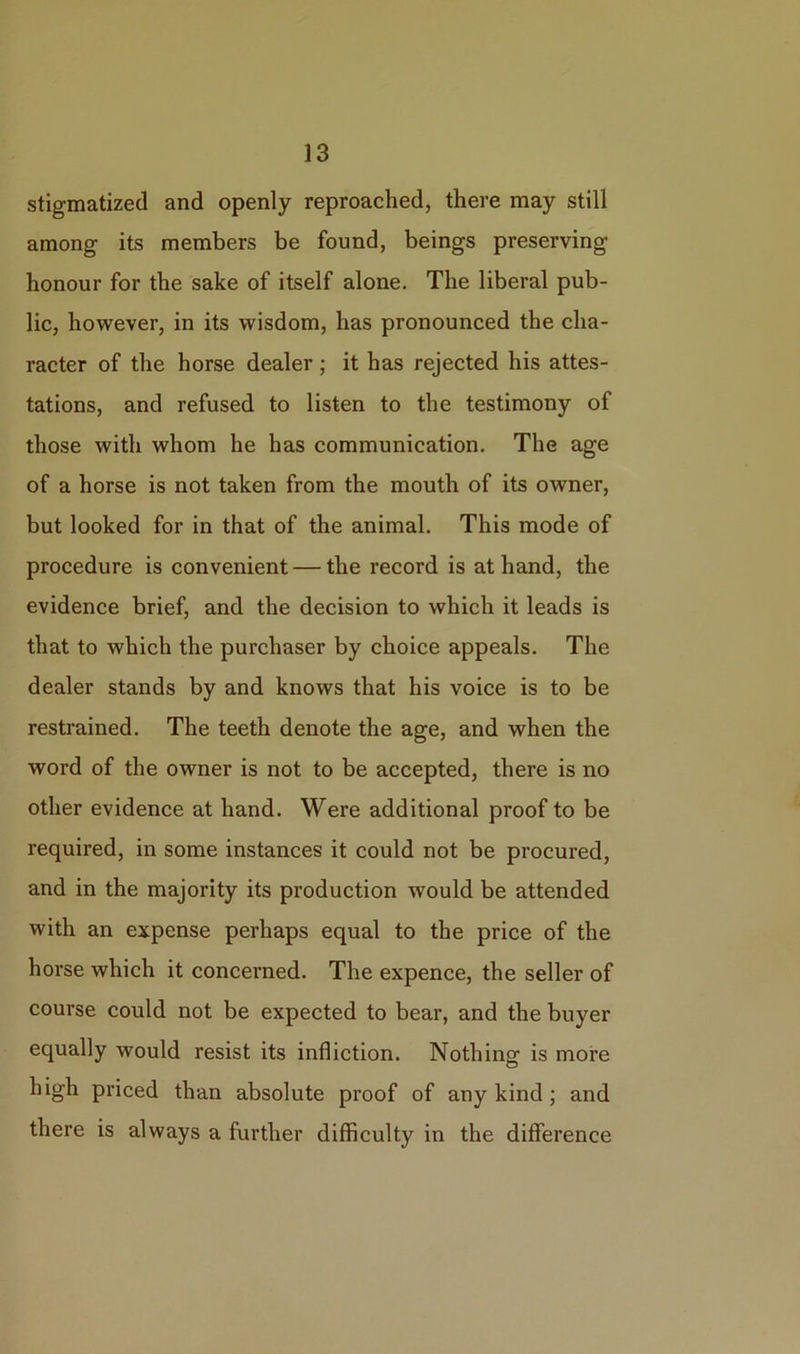 stigmatized and openly reproached, there may still among its members be found, beings preserving honour for the sake of itself alone. The liberal pub- lic, however, in its wisdom, has pronounced the cha- racter of the horse dealer; it has rejected his attes- tations, and refused to listen to the testimony of those with whom he has communication. The age of a horse is not taken from the mouth of its owner, but looked for in that of the animal. This mode of procedure is convenient — the record is at hand, the evidence brief, and the decision to which it leads is that to which the purchaser by choice appeals. The dealer stands by and knows that his voice is to be restrained. The teeth denote the age, and when the word of the owner is not to be accepted, there is no other evidence at hand. Were additional proof to be required, in some instances it could not be procured, and in the majority its production would be attended with an expense perhaps equal to the price of the horse which it concerned. The expence, the seller of course could not be expected to bear, and the buyer equally would resist its infliction. Nothing is more high priced than absolute proof of any kind ; and there is always a further difficulty in the difference