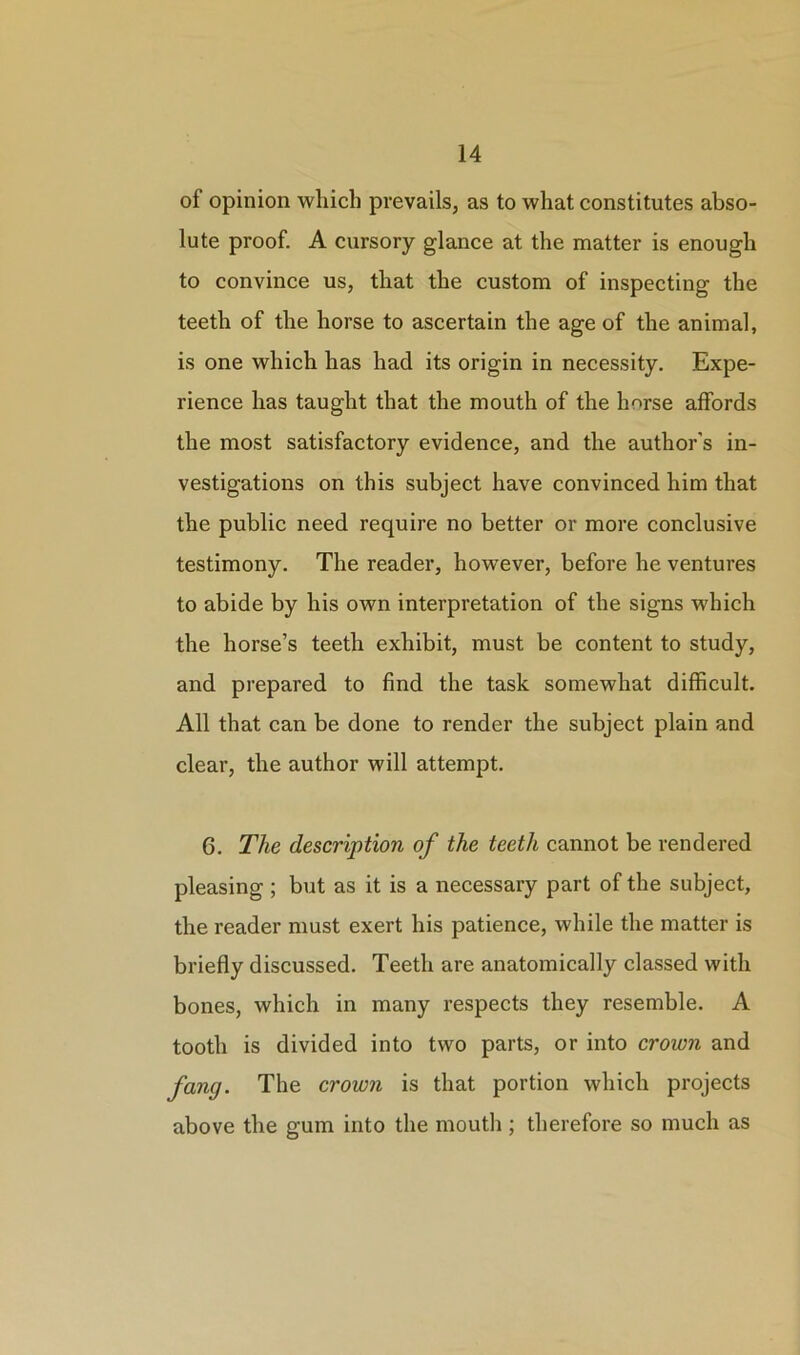 of opinion which prevails, as to what constitutes abso- lute proof. A cursory glance at the matter is enough to convince us, that the custom of inspecting the teeth of the horse to ascertain the age of the animal, is one which has had its origin in necessity. Expe- rience has taught that the mouth of the horse affords the most satisfactory evidence, and the author's in- vestigations on this subject have convinced him that the public need require no better or more conclusive testimony. The reader, however, before he ventures to abide by his own interpretation of the signs which the horse’s teeth exhibit, must be content to study, and prepared to find the task somewhat difficult. All that can be done to render the subject plain and clear, the author will attempt. 6. The description of the teeth cannot be rendered pleasing ; but as it is a necessary part of the subject, the reader must exert his patience, while the matter is briefly discussed. Teeth are anatomically classed with bones, which in many respects they resemble. A tooth is divided into two parts, or into crown and fang. The crown is that portion which projects above the gum into the mouth ; therefore so much as