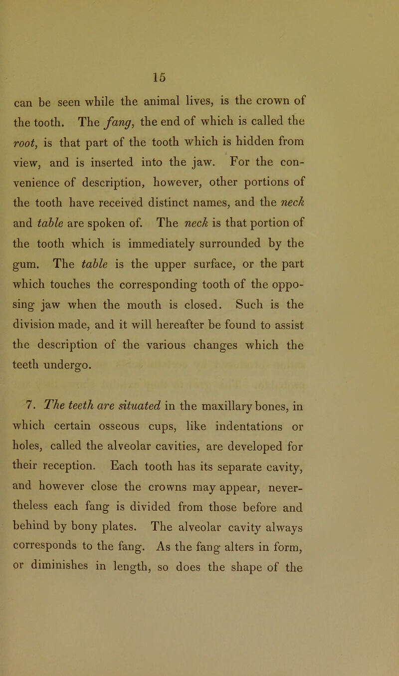 can be seen while the animal lives, is the crown of the tooth. The fang, the end of which is called the root, is that part of the tooth which is hidden from view, and is inserted into the jaw. For the con- venience of description, however, other portions of the tooth have received distinct names, and the neck and table are spoken of. The neck is that portion of the tooth which is immediately surrounded by the gum. The table is the upper surface, or the part which touches the corresponding tooth of the oppo- sing jaw when the mouth is closed. Such is the division made, and it will hereafter be found to assist the description of the various changes which the teeth undergo. © 7. The teeth are situated in the maxillary bones, in which certain osseous cups, like indentations or holes, called the alveolar cavities, are developed for their reception. Each tooth has its separate cavity, and however close the crowns may appear, never- theless each fang is divided from those before and behind by bony plates. The alveolar cavity always corresponds to the fang. As the fang alters in form, or diminishes in length, so does the shape of the